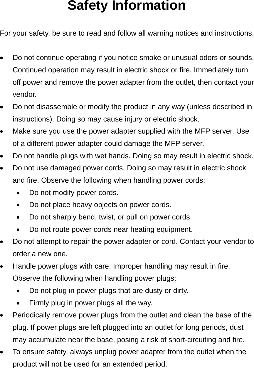 Safety Information  For your safety, be sure to read and follow all warning notices and instructions.  •  Do not continue operating if you notice smoke or unusual odors or sounds. Continued operation may result in electric shock or fire. Immediately turn off power and remove the power adapter from the outlet, then contact your vendor. •  Do not disassemble or modify the product in any way (unless described in instructions). Doing so may cause injury or electric shock.   •  Make sure you use the power adapter supplied with the MFP server. Use of a different power adapter could damage the MFP server. •  Do not handle plugs with wet hands. Doing so may result in electric shock. •  Do not use damaged power cords. Doing so may result in electric shock and fire. Observe the following when handling power cords: •  Do not modify power cords. •  Do not place heavy objects on power cords. •  Do not sharply bend, twist, or pull on power cords. •  Do not route power cords near heating equipment. •  Do not attempt to repair the power adapter or cord. Contact your vendor to order a new one. •  Handle power plugs with care. Improper handling may result in fire. Observe the following when handling power plugs: •  Do not plug in power plugs that are dusty or dirty. •  Firmly plug in power plugs all the way. •  Periodically remove power plugs from the outlet and clean the base of the plug. If power plugs are left plugged into an outlet for long periods, dust may accumulate near the base, posing a risk of short-circuiting and fire. •  To ensure safety, always unplug power adapter from the outlet when the product will not be used for an extended period.     