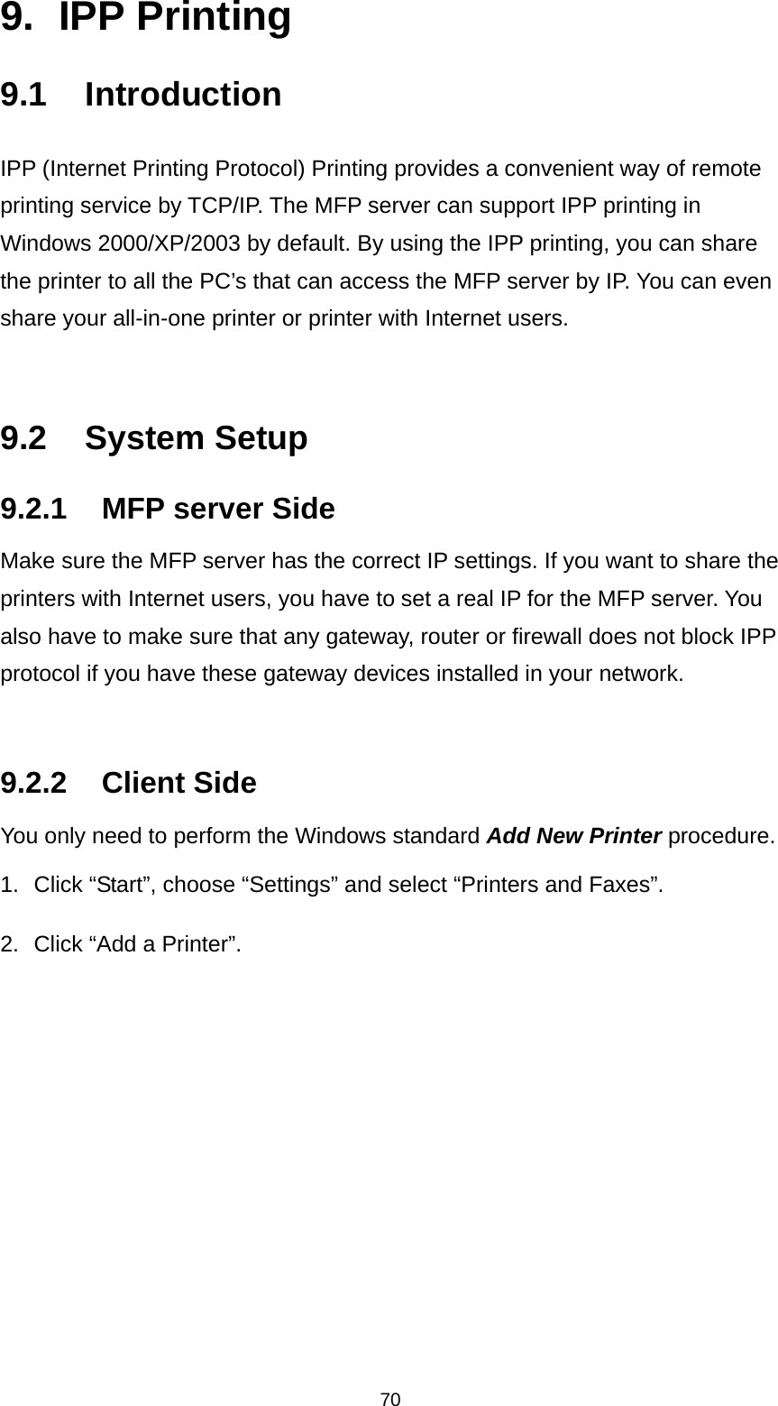 70 9. IPP Printing 9.1 Introduction IPP (Internet Printing Protocol) Printing provides a convenient way of remote printing service by TCP/IP. The MFP server can support IPP printing in Windows 2000/XP/2003 by default. By using the IPP printing, you can share the printer to all the PC’s that can access the MFP server by IP. You can even share your all-in-one printer or printer with Internet users.   9.2 System Setup 9.2.1  MFP server Side Make sure the MFP server has the correct IP settings. If you want to share the printers with Internet users, you have to set a real IP for the MFP server. You also have to make sure that any gateway, router or firewall does not block IPP protocol if you have these gateway devices installed in your network.   9.2.2 Client Side You only need to perform the Windows standard Add New Printer procedure. 1.  Click “Start”, choose “Settings” and select “Printers and Faxes”. 2.  Click “Add a Printer”.    