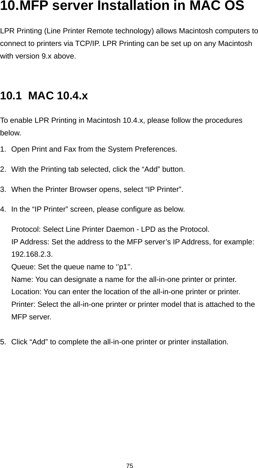75 10. MFP server Installation in MAC OS LPR Printing (Line Printer Remote technology) allows Macintosh computers to connect to printers via TCP/IP. LPR Printing can be set up on any Macintosh with version 9.x above.   10.1 MAC 10.4.x To enable LPR Printing in Macintosh 10.4.x, please follow the procedures below. 1.  Open Print and Fax from the System Preferences. 2.  With the Printing tab selected, click the “Add” button. 3.  When the Printer Browser opens, select “IP Printer”. 4.  In the “IP Printer” screen, please configure as below. Protocol: Select Line Printer Daemon - LPD as the Protocol. IP Address: Set the address to the MFP server’s IP Address, for example: 192.168.2.3.  Queue: Set the queue name to ‘’p1’’. Name: You can designate a name for the all-in-one printer or printer. Location: You can enter the location of the all-in-one printer or printer. Printer: Select the all-in-one printer or printer model that is attached to the MFP server.  5.  Click “Add” to complete the all-in-one printer or printer installation.        
