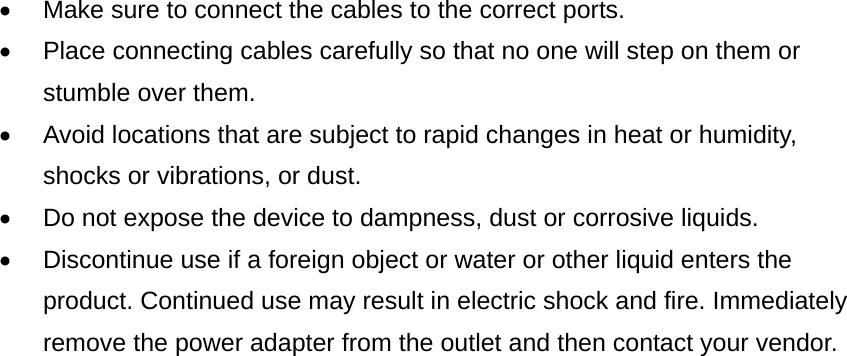 •  Make sure to connect the cables to the correct ports. •  Place connecting cables carefully so that no one will step on them or stumble over them. •  Avoid locations that are subject to rapid changes in heat or humidity, shocks or vibrations, or dust.   •  Do not expose the device to dampness, dust or corrosive liquids. •  Discontinue use if a foreign object or water or other liquid enters the product. Continued use may result in electric shock and fire. Immediately remove the power adapter from the outlet and then contact your vendor.                             