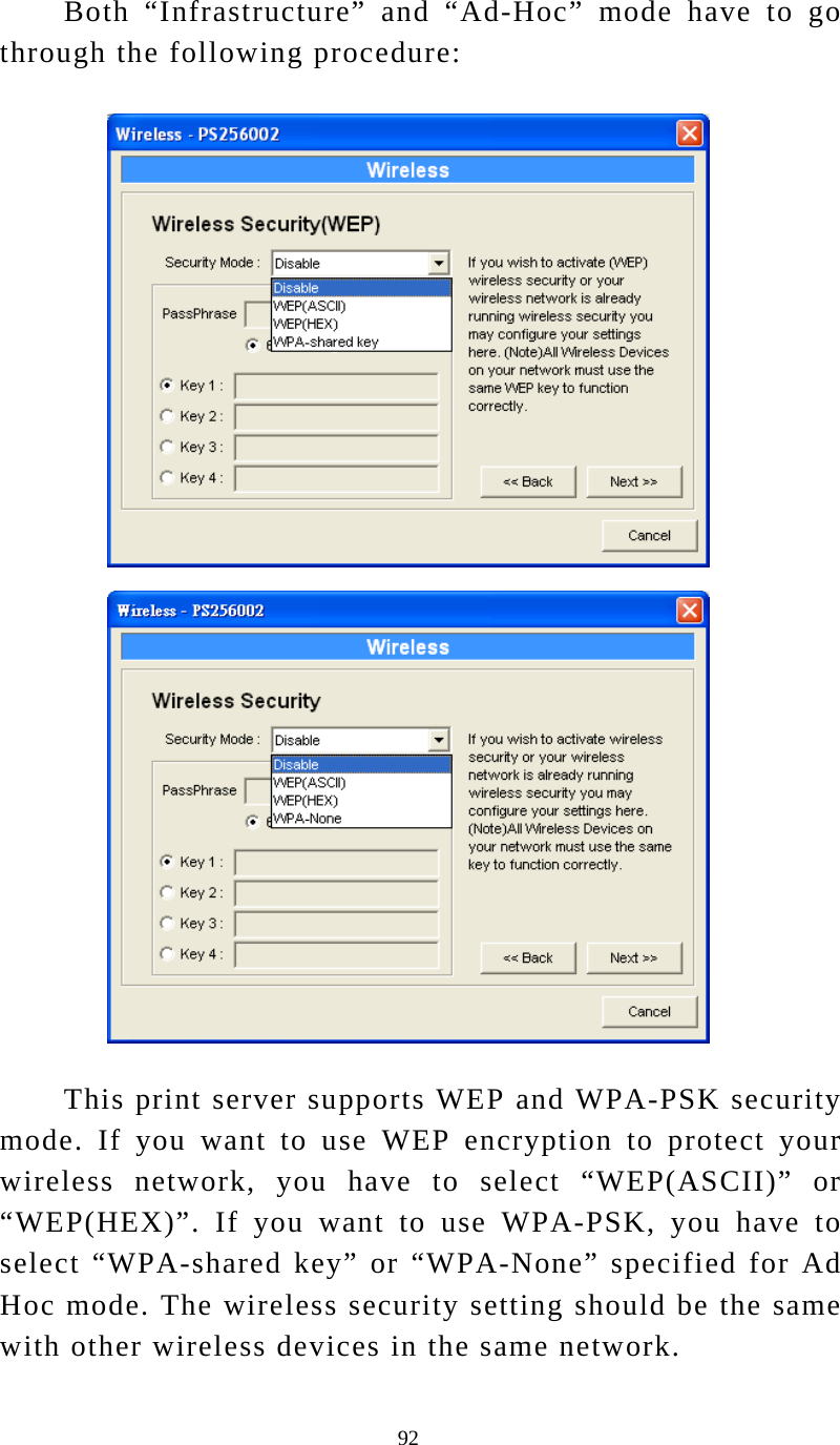  92 Both “Infrastructure” and “Ad-Hoc” mode have to go through the following procedure:    This print server supports WEP and WPA-PSK security mode. If you want to use WEP encryption to protect your wireless network, you have to select “WEP(ASCII)” or “WEP(HEX)”. If you want to use WPA-PSK, you have to select “WPA-shared key” or “WPA-None” specified for Ad Hoc mode. The wireless security setting should be the same with other wireless devices in the same network. 