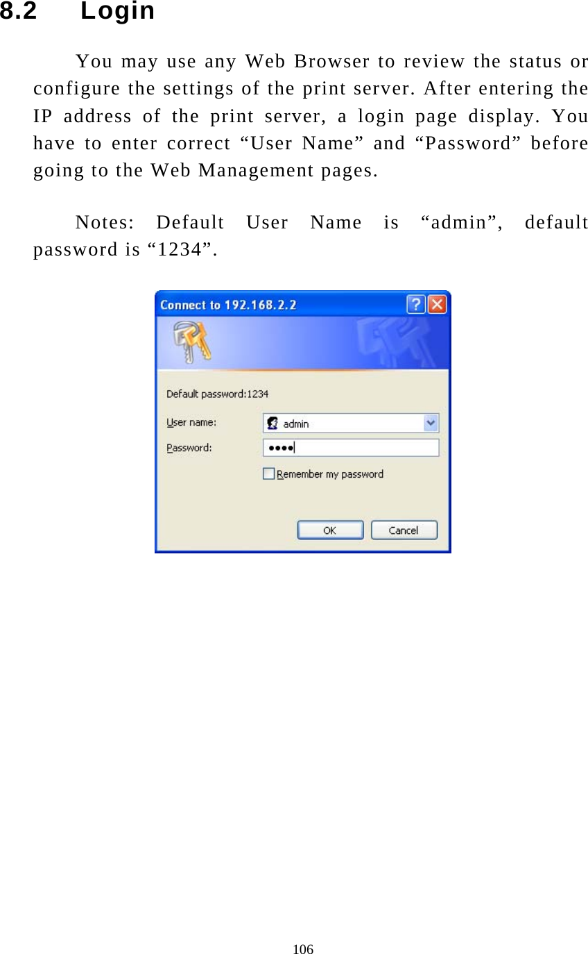  106 8.2     Login You may use any Web Browser to review the status or configure the settings of the print server. After entering the IP address of the print server, a login page display. You have to enter correct “User Name” and “Password” before going to the Web Management pages. Notes: Default User Name is “admin”, default password is “1234”.   