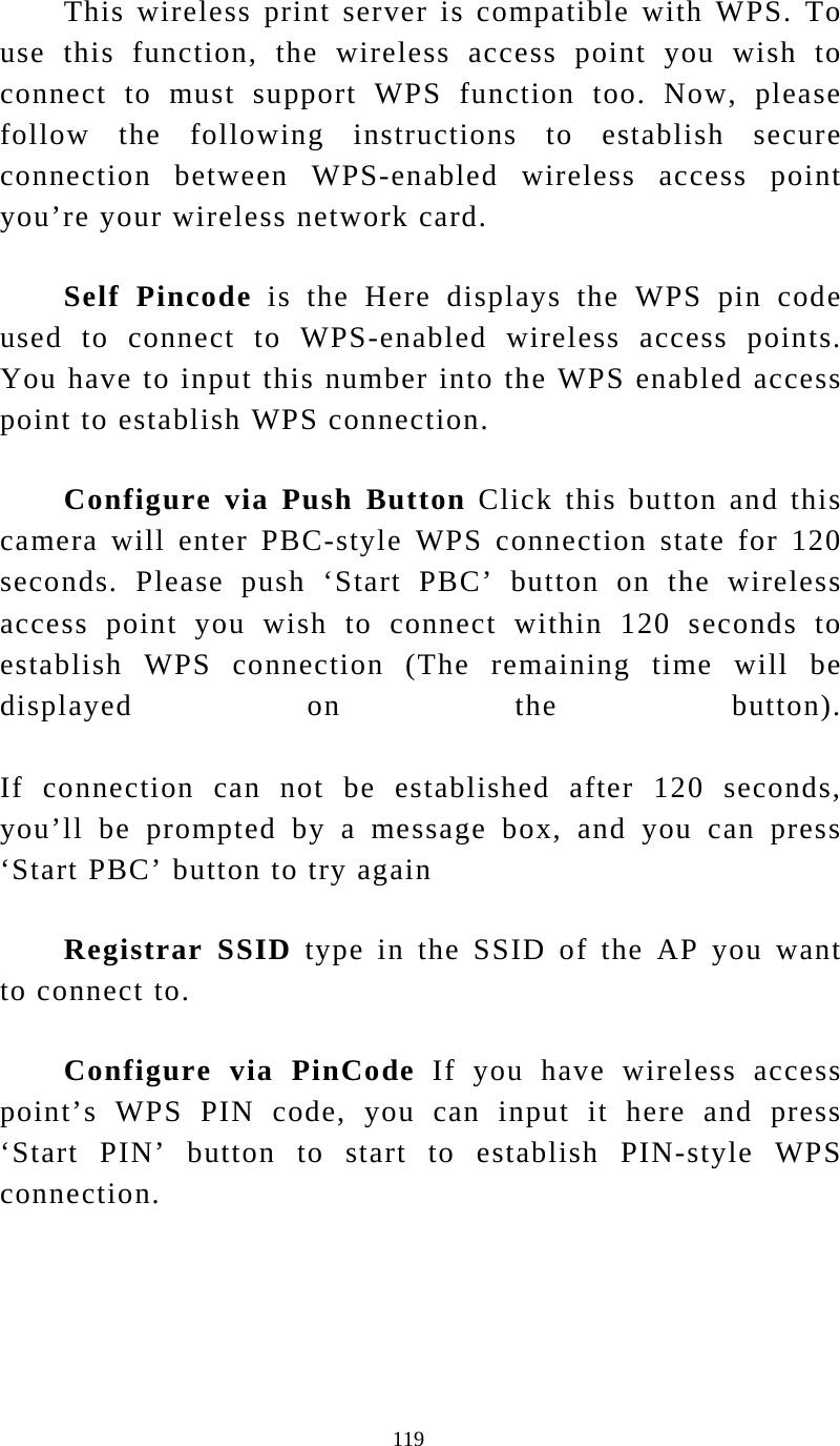  119 This wireless print server is compatible with WPS. To use this function, the wireless access point you wish to connect to must support WPS function too. Now, please follow the following instructions to establish secure connection between WPS-enabled wireless access point you’re your wireless network card. Self Pincode is the Here displays the WPS pin code used to connect to WPS-enabled wireless access points. You have to input this number into the WPS enabled access point to establish WPS connection. Configure via Push Button Click this button and this camera will enter PBC-style WPS connection state for 120 seconds. Please push ‘Start PBC’ button on the wireless access point you wish to connect within 120 seconds to establish WPS connection (The remaining time will be displayed on the button).  If connection can not be established after 120 seconds, you’ll be prompted by a message box, and you can press ‘Start PBC’ button to try again Registrar SSID type in the SSID of the AP you want to connect to. Configure via PinCode If you have wireless access point’s WPS PIN code, you can input it here and press ‘Start PIN’ button to start to establish PIN-style WPS connection.      