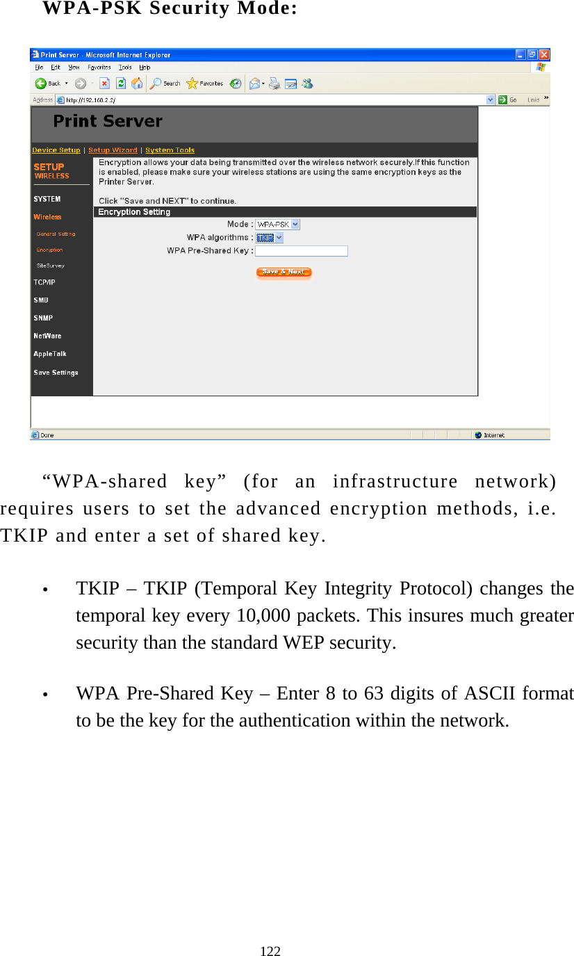  122 WPA-PSK Security Mode:  “WPA-shared key” (for an infrastructure network) requires users to set the advanced encryption methods, i.e. TKIP and enter a set of shared key. y TKIP – TKIP (Temporal Key Integrity Protocol) changes the temporal key every 10,000 packets. This insures much greater security than the standard WEP security.  y WPA Pre-Shared Key – Enter 8 to 63 digits of ASCII format to be the key for the authentication within the network.          