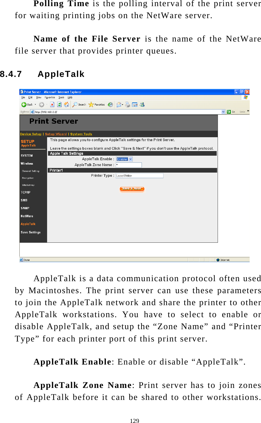  129 Polling Time is the polling interval of the print server for waiting printing jobs on the NetWare server. Name of the File Server is the name of the NetWare file server that provides printer queues. 8.4.7     AppleTalk   AppleTalk is a data communication protocol often used by Macintoshes. The print server can use these parameters to join the AppleTalk network and share the printer to other AppleTalk workstations. You have to select to enable or disable AppleTalk, and setup the “Zone Name” and “Printer Type” for each printer port of this print server. AppleTalk Enable: Enable or disable “AppleTalk”. AppleTalk Zone Name: Print server has to join zones of AppleTalk before it can be shared to other workstations. 