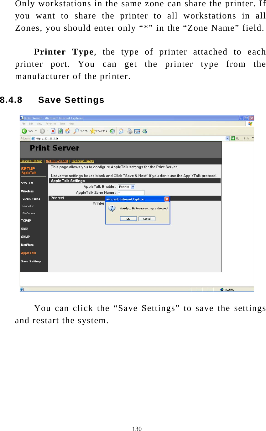  130 Only workstations in the same zone can share the printer. If you want to share the printer to all workstations in all Zones, you should enter only “*” in the “Zone Name” field. Printer Type, the type of printer attached to each printer port. You can get the printer type from the manufacturer of the printer. 8.4.8     Save Settings   You can click the “Save Settings” to save the settings and restart the system.  
