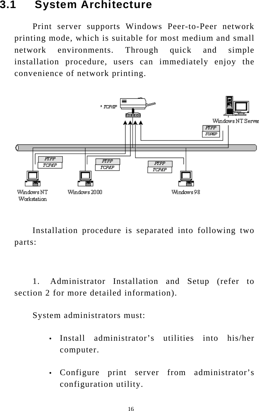  16 3.1     System Architecture Print server supports Windows Peer-to-Peer network printing mode, which is suitable for most medium and small network environments. Through quick and simple installation procedure, users can immediately enjoy the convenience of network printing.   Installation procedure is separated into following two parts:   1.   Administrator  Installation and Setup (refer to section 2 for more detailed information). System administrators must: y Install administrator’s utilities into his/her computer. y Configure print server from administrator’s configuration utility. 