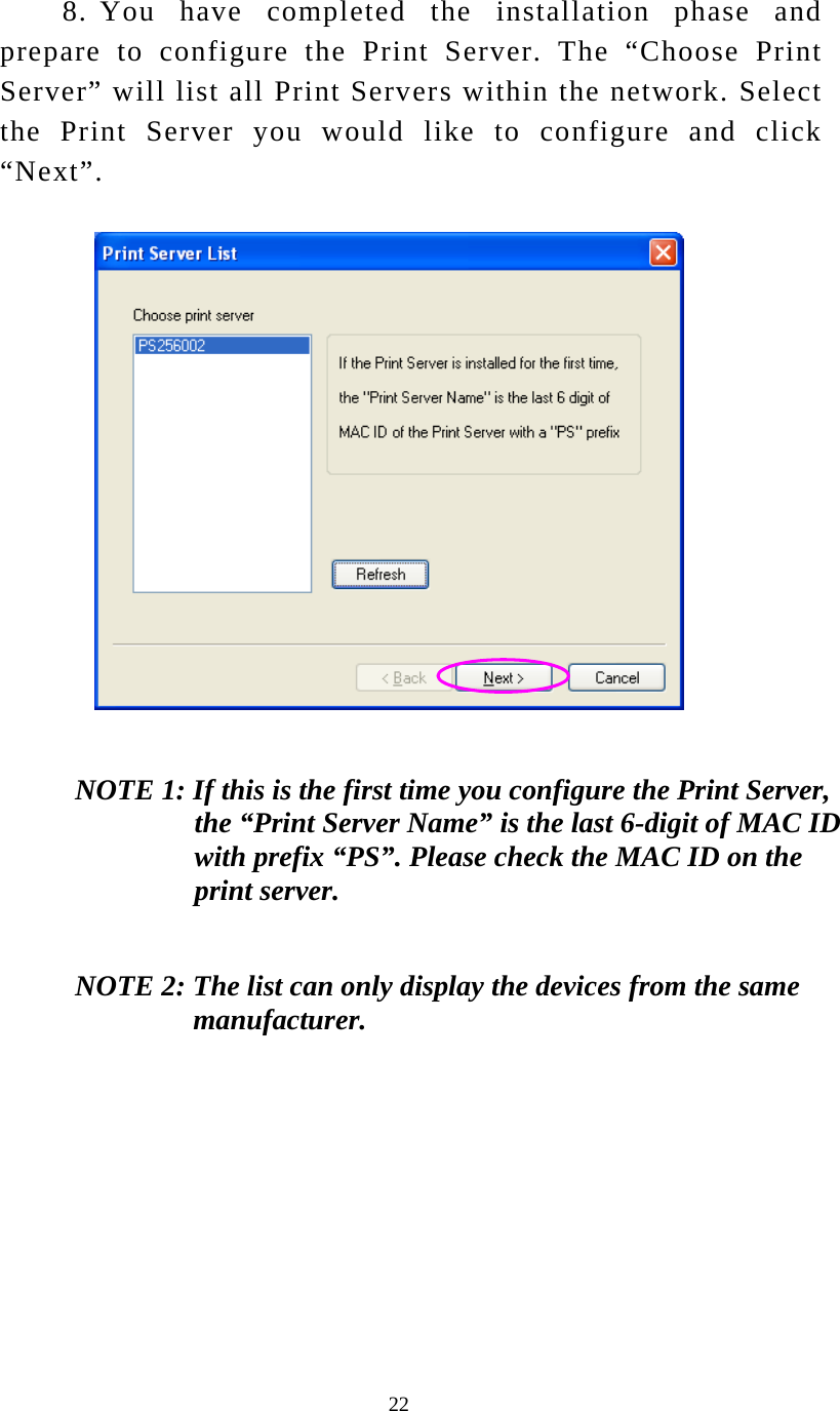  22 8. You have completed the installation phase and prepare to configure the Print Server. The “Choose Print Server” will list all Print Servers within the network. Select the Print Server you would like to configure and click “Next”.  NOTE 1: If this is the first time you configure the Print Server, the “Print Server Name” is the last 6-digit of MAC ID with prefix “PS”. Please check the MAC ID on the print server. NOTE 2: The list can only display the devices from the same manufacturer.   