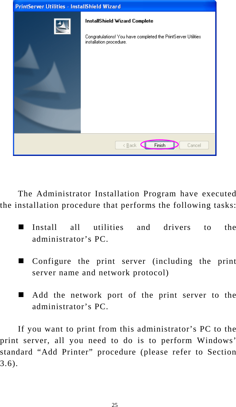  25   The Administrator Installation Program have executed the installation procedure that performs the following tasks:  Install all utilities and drivers to the administrator’s PC.  Configure the print server (including the print server name and network protocol)  Add the network port of the print server to the administrator’s PC. If you want to print from this administrator’s PC to the print server, all you need to do is to perform Windows’ standard “Add Printer” procedure (please refer to Section 3.6).  