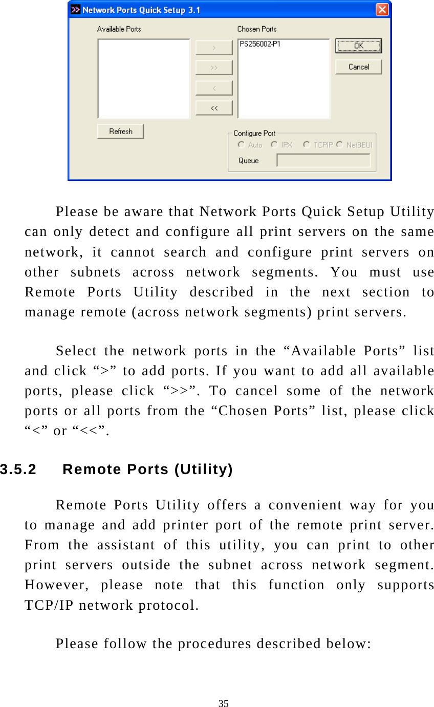  35  Please be aware that Network Ports Quick Setup Utility can only detect and configure all print servers on the same network, it cannot search and configure print servers on other subnets across network segments. You must use Remote Ports Utility described in the next section to manage remote (across network segments) print servers. Select the network ports in the “Available Ports” list and click “&gt;” to add ports. If you want to add all available ports, please click “&gt;&gt;”. To cancel some of the network ports or all ports from the “Chosen Ports” list, please click “&lt;” or “&lt;&lt;”. 3.5.2     Remote Ports (Utility) Remote Ports Utility offers a convenient way for you to manage and add printer port of the remote print server. From the assistant of this utility, you can print to other print servers outside the subnet across network segment. However, please note that this function only supports TCP/IP network protocol. Please follow the procedures described below: 