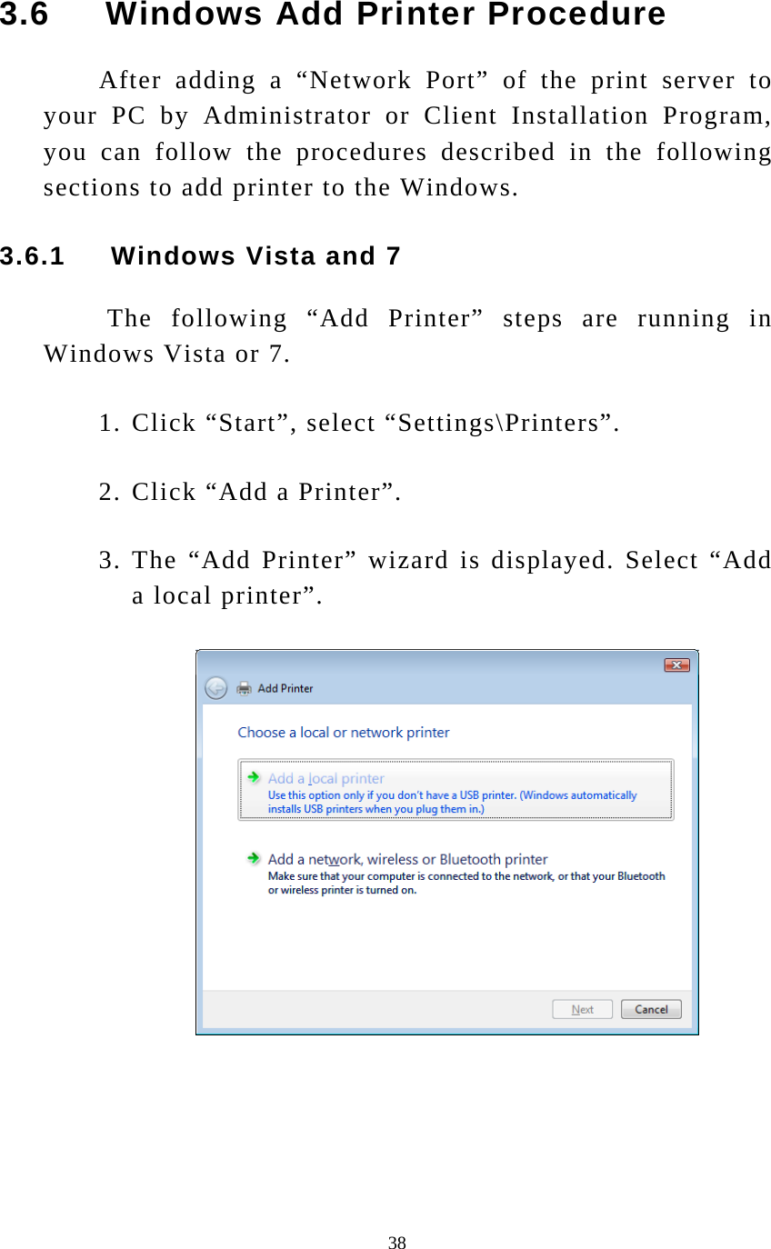  38 3.6     Windows Add Printer Procedure After adding a “Network Port” of the print server to your PC by Administrator or Client Installation Program, you can follow the procedures described in the following sections to add printer to the Windows. 3.6.1     Windows Vista and 7  The following “Add Printer” steps are running in Windows Vista or 7. 1. Click “Start”, select “Settings\Printers”. 2. Click “Add a Printer”. 3. The “Add Printer” wizard is displayed. Select “Add a local printer”.       