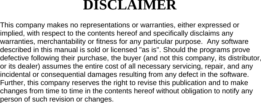 DISCLAIMER  This company makes no representations or warranties, either expressed or implied, with respect to the contents hereof and specifically disclaims any warranties, merchantability or fitness for any particular purpose.  Any software described in this manual is sold or licensed &quot;as is&quot;. Should the programs prove defective following their purchase, the buyer (and not this company, its distributor, or its dealer) assumes the entire cost of all necessary servicing, repair, and any incidental or consequential damages resulting from any defect in the software. Further, this company reserves the right to revise this publication and to make changes from time to time in the contents hereof without obligation to notify any person of such revision or changes.                                  