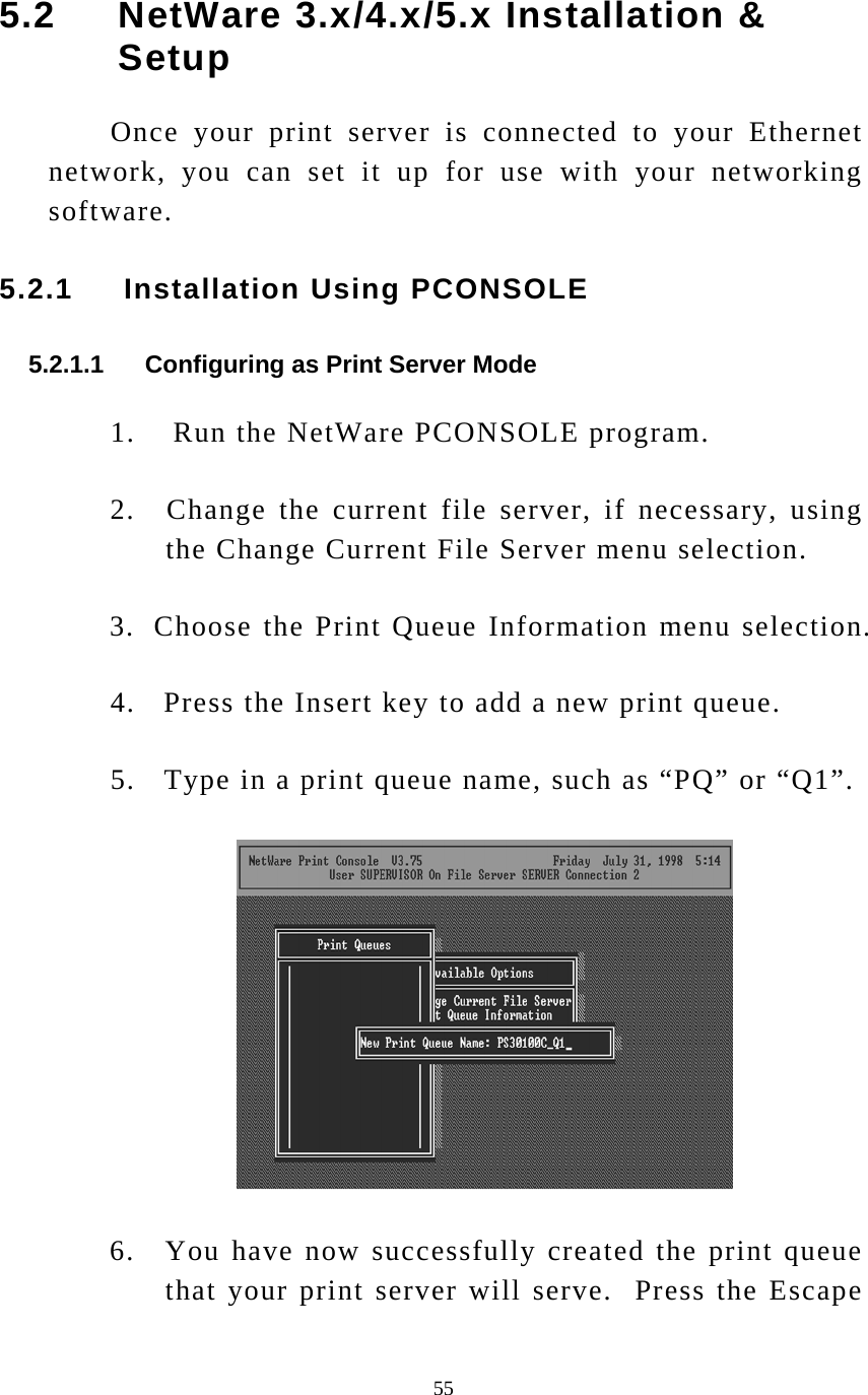  55 5.2     NetWare 3.x/4.x/5.x Installation &amp; Setup Once your print server is connected to your Ethernet network, you can set it up for use with your networking software. 5.2.1     Installation Using PCONSOLE  5.2.1.1      Configuring as Print Server Mode 1.    Run the NetWare PCONSOLE program. 2.   Change the current file server, if necessary, using the Change Current File Server menu selection. 3.  Choose the Print Queue Information menu selection. 4.   Press the Insert key to add a new print queue. 5.   Type in a print queue name, such as “PQ” or “Q1”.   6.   You have now successfully created the print queue that your print server will serve.  Press the Escape 