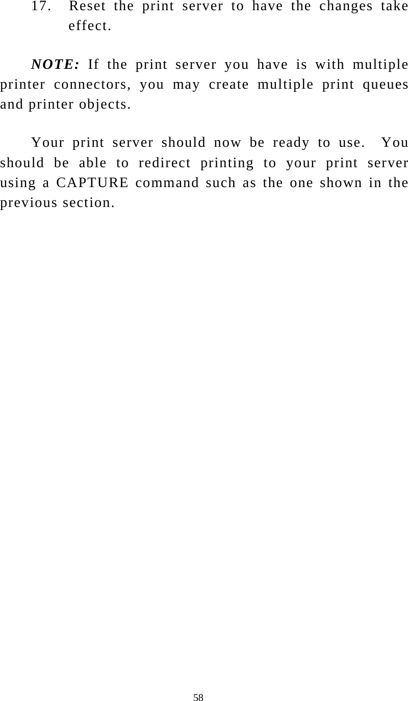  58 17.    Reset  the  print  server to have the changes take effect. NOTE: If the print server you have is with multiple printer connectors, you may create multiple print queues and printer objects. Your print server should now be ready to use.  You should be able to redirect printing to your print server using a CAPTURE command such as the one shown in the previous section.  