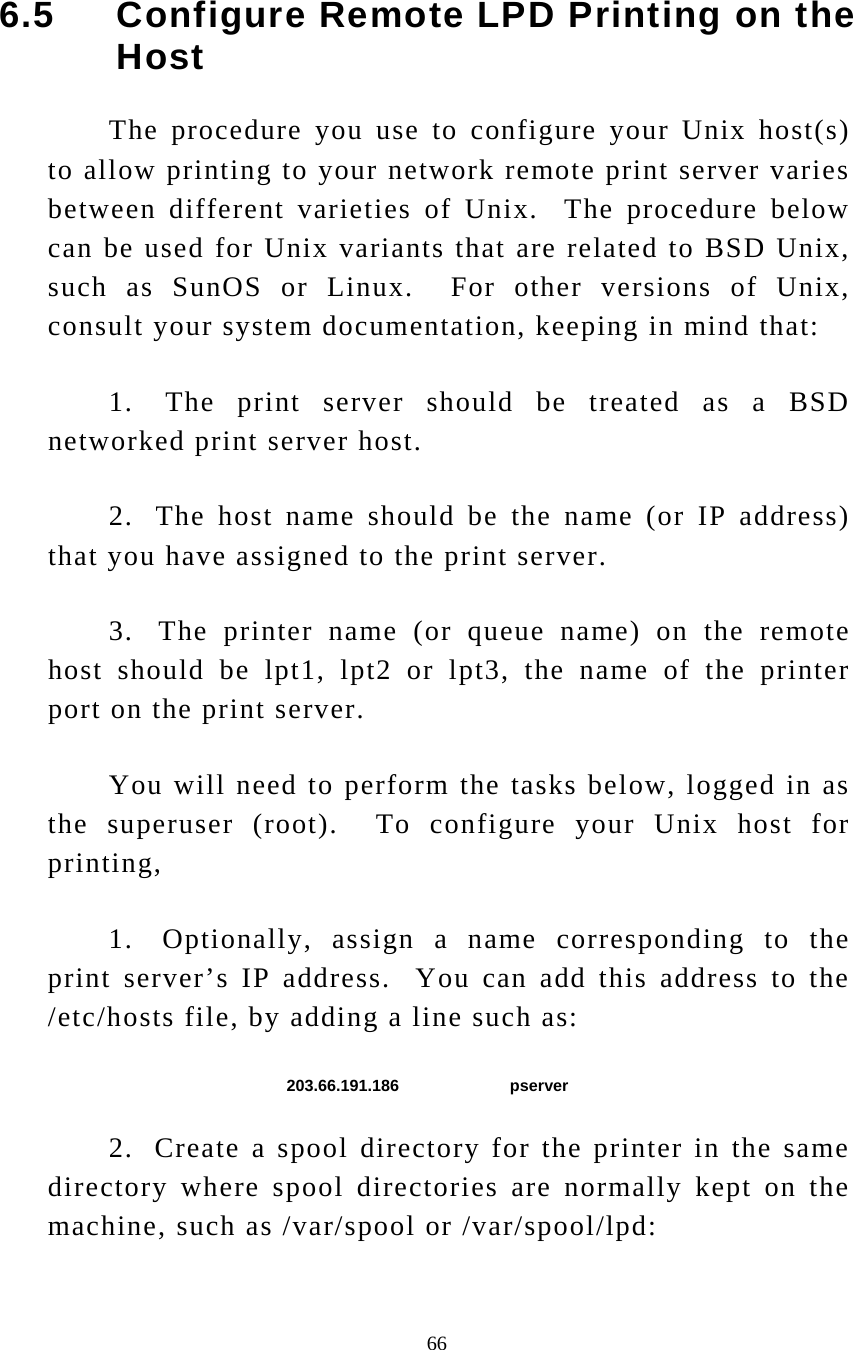  66 6.5     Configure Remote LPD Printing on the Host The procedure you use to configure your Unix host(s) to allow printing to your network remote print server varies between different varieties of Unix.  The procedure below can be used for Unix variants that are related to BSD Unix, such as SunOS or Linux.  For other versions of Unix, consult your system documentation, keeping in mind that: 1.  The print server should be treated as a BSD networked print server host. 2.  The host name should be the name (or IP address) that you have assigned to the print server. 3.  The printer name (or queue name) on the remote host should be lpt1, lpt2 or lpt3, the name of the printer port on the print server. You will need to perform the tasks below, logged in as the superuser (root).  To configure your Unix host for printing, 1.  Optionally, assign a name corresponding to the print server’s IP address.  You can add this address to the /etc/hosts file, by adding a line such as: 203.66.191.186   pserver 2.  Create a spool directory for the printer in the same directory where spool directories are normally kept on the machine, such as /var/spool or /var/spool/lpd: 