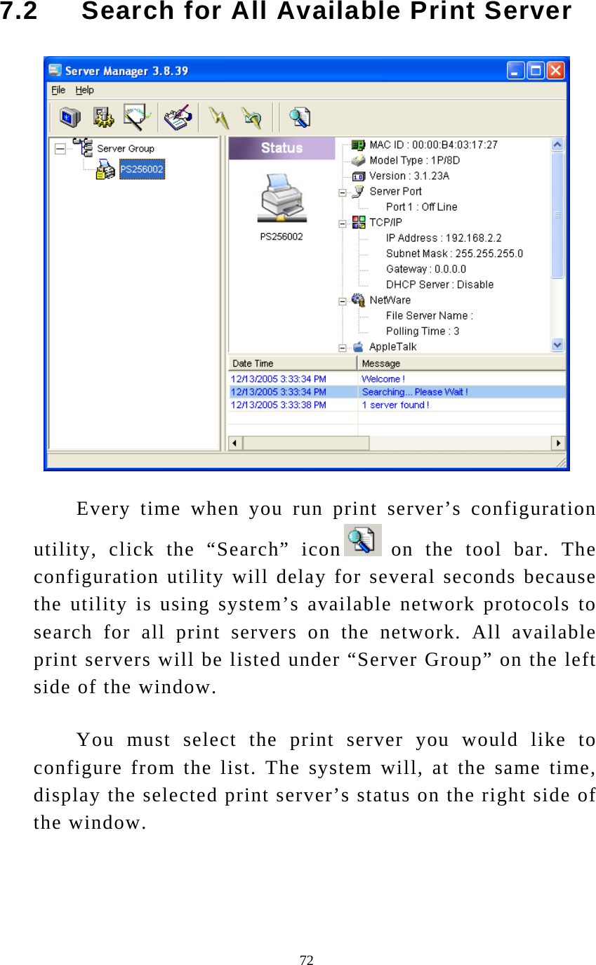  72 7.2     Search for All Available Print Server   Every time when you run print server’s configuration utility, click the “Search” icon  on the tool bar. The configuration utility will delay for several seconds because the utility is using system’s available network protocols to search for all print servers on the network. All available print servers will be listed under “Server Group” on the left side of the window.  You must select the print server you would like to configure from the list. The system will, at the same time, display the selected print server’s status on the right side of the window. 