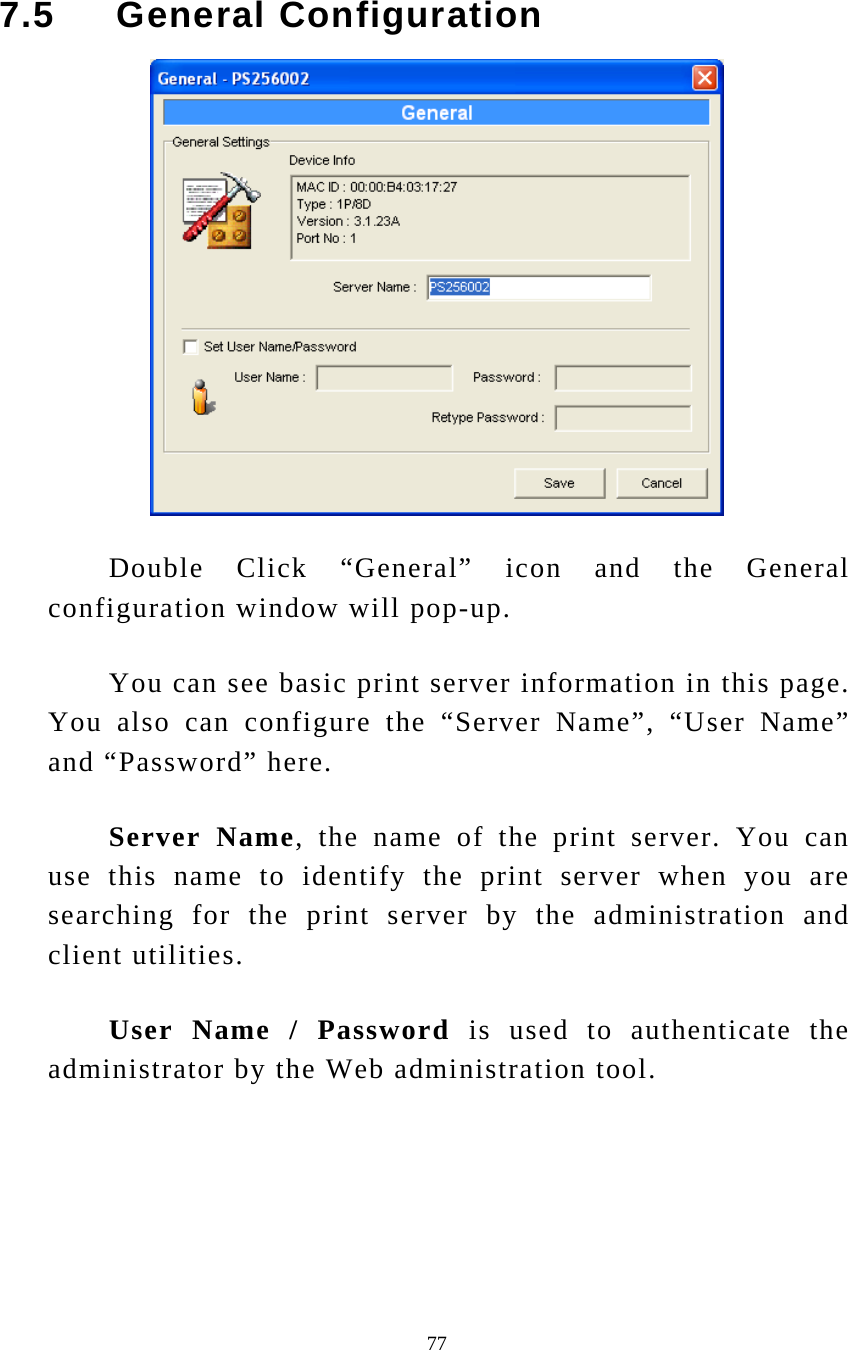  77 7.5     General Configuration  Double Click “General” icon and the General configuration window will pop-up. You can see basic print server information in this page. You also can configure the “Server Name”, “User Name” and “Password” here. Server Name, the name of the print server. You can use this name to identify the print server when you are searching for the print server by the administration and client utilities.  User Name / Password is used to authenticate the administrator by the Web administration tool. 