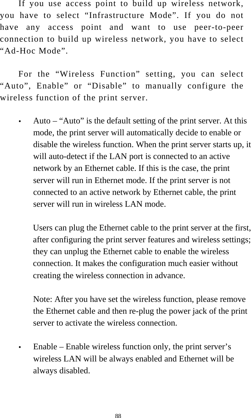  88 If you use access point to build up wireless network, you have to select “Infrastructure Mode”. If you do not have any access point and want to use peer-to-peer connection to build up wireless network, you have to select “Ad-Hoc Mode”. For the “Wireless Function” setting, you can select “Auto”, Enable” or “Disable” to manually configure the wireless function of the print server.  y Auto – “Auto” is the default setting of the print server. At this mode, the print server will automatically decide to enable or disable the wireless function. When the print server starts up, it will auto-detect if the LAN port is connected to an active network by an Ethernet cable. If this is the case, the print server will run in Ethernet mode. If the print server is not connected to an active network by Ethernet cable, the print server will run in wireless LAN mode.   Users can plug the Ethernet cable to the print server at the first, after configuring the print server features and wireless settings; they can unplug the Ethernet cable to enable the wireless connection. It makes the configuration much easier without creating the wireless connection in advance.  Note: After you have set the wireless function, please remove the Ethernet cable and then re-plug the power jack of the print server to activate the wireless connection.  y Enable – Enable wireless function only, the print server’s wireless LAN will be always enabled and Ethernet will be always disabled.  