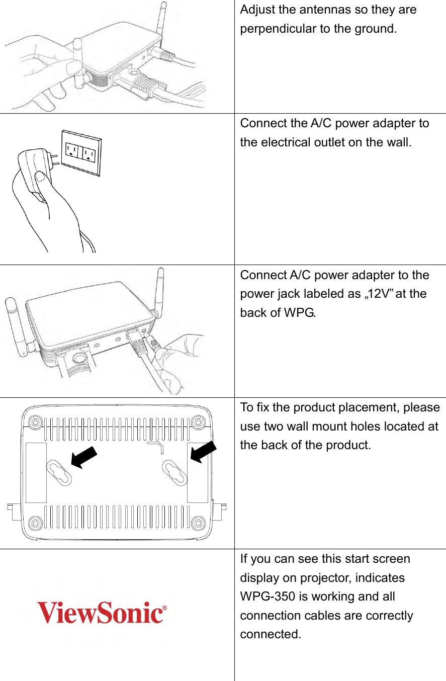  Adjust the antennas so they are perpendicular to the ground.    Connect the A/C power adapter to the electrical outlet on the wall.  Connect A/C power adapter to the power jack labeled as „12V‟ at the back of WPG.  To fix the product placement, please use two wall mount holes located at the back of the product.     If you can see this start screen display on projector, indicates WPG-350 is working and all connection cables are correctly connected.   