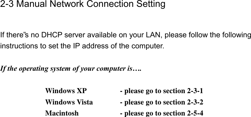 2-3 Manual Network Connection Setting  If there‟s no DHCP server available on your LAN, please follow the following instructions to set the IP address of the computer.  If the operating system of your computer is….     Windows XP      - please go to section 2-3-1       Windows Vista    - please go to section 2-3-2       Macintosh      - please go to section 2-5-4 