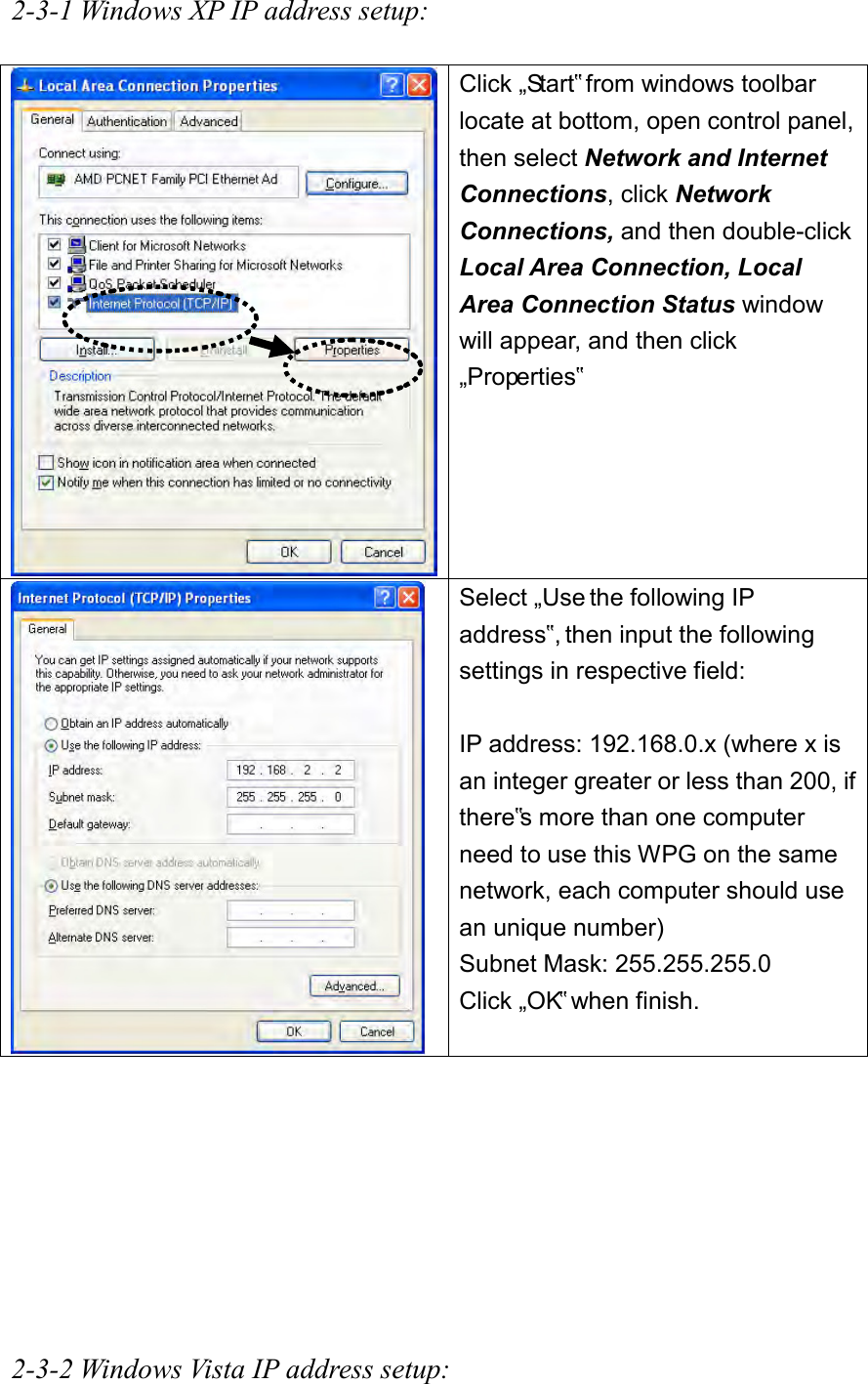 2-3-1 Windows XP IP address setup:   Click „Start‟ from windows toolbar locate at bottom, open control panel, then select Network and Internet Connections, click Network Connections, and then double-click Local Area Connection, Local Area Connection Status window will appear, and then click „Properties‟   Select „Use the following IP address‟, then input the following settings in respective field:  IP address: 192.168.0.x (where x is an integer greater or less than 200, if there‟s more than one computer need to use this WPG on the same network, each computer should use an unique number) Subnet Mask: 255.255.255.0 Click „OK‟ when finish.         2-3-2 Windows Vista IP address setup: 