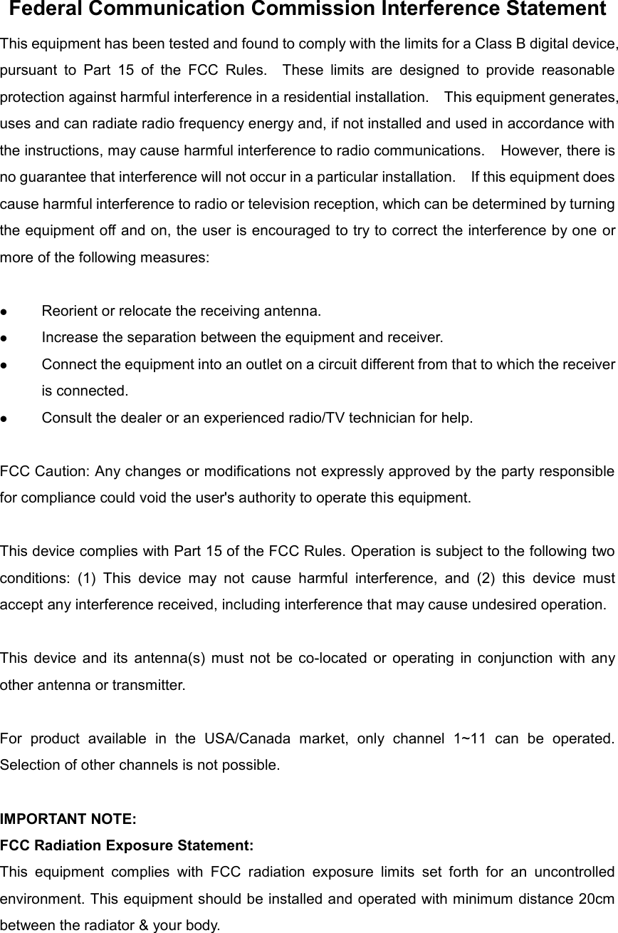 Federal Communication Commission Interference Statement This equipment has been tested and found to comply with the limits for a Class B digital device, pursuant  to  Part  15  of  the  FCC  Rules.    These  limits  are  designed  to  provide  reasonable protection against harmful interference in a residential installation.    This equipment generates, uses and can radiate radio frequency energy and, if not installed and used in accordance with the instructions, may cause harmful interference to radio communications.    However, there is no guarantee that interference will not occur in a particular installation.    If this equipment does cause harmful interference to radio or television reception, which can be determined by turning the equipment off and on, the user is encouraged to try to correct the interference by one or more of the following measures:   Reorient or relocate the receiving antenna.  Increase the separation between the equipment and receiver.  Connect the equipment into an outlet on a circuit different from that to which the receiver is connected.  Consult the dealer or an experienced radio/TV technician for help.  FCC Caution: Any changes or modifications not expressly approved by the party responsible for compliance could void the user&apos;s authority to operate this equipment.  This device complies with Part 15 of the FCC Rules. Operation is subject to the following two conditions:  (1)  This  device  may  not  cause  harmful  interference,  and  (2)  this  device  must accept any interference received, including interference that may cause undesired operation.  This  device  and  its  antenna(s)  must  not be  co-located  or  operating  in conjunction  with  any other antenna or transmitter.  For  product  available  in  the  USA/Canada  market,  only  channel  1~11  can  be  operated. Selection of other channels is not possible.  IMPORTANT NOTE: FCC Radiation Exposure Statement: This  equipment  complies  with  FCC  radiation  exposure  limits  set  forth  for  an  uncontrolled environment. This equipment should be installed and operated with minimum distance 20cm between the radiator &amp; your body.    