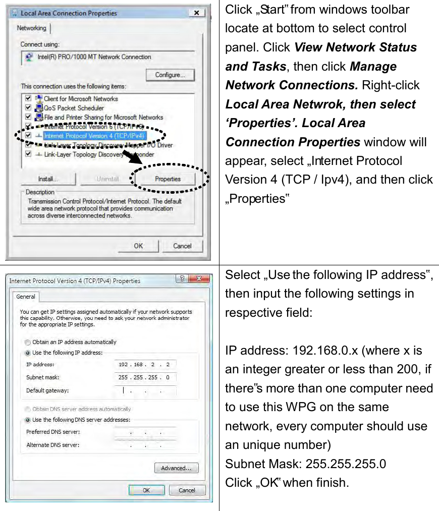   Click „Start‟ from windows toolbar locate at bottom to select control panel. Click View Network Status and Tasks, then click Manage Network Connections. Right-click Local Area Netwrok, then select ‘Properties’. Local Area Connection Properties window will appear, select „Internet Protocol Version 4 (TCP / Ipv4), and then click „Properties‟  Select „Use the following IP address‟, then input the following settings in respective field:  IP address: 192.168.0.x (where x is an integer greater or less than 200, if there‟s more than one computer need to use this WPG on the same network, every computer should use an unique number) Subnet Mask: 255.255.255.0 Click „OK‟ when finish.  