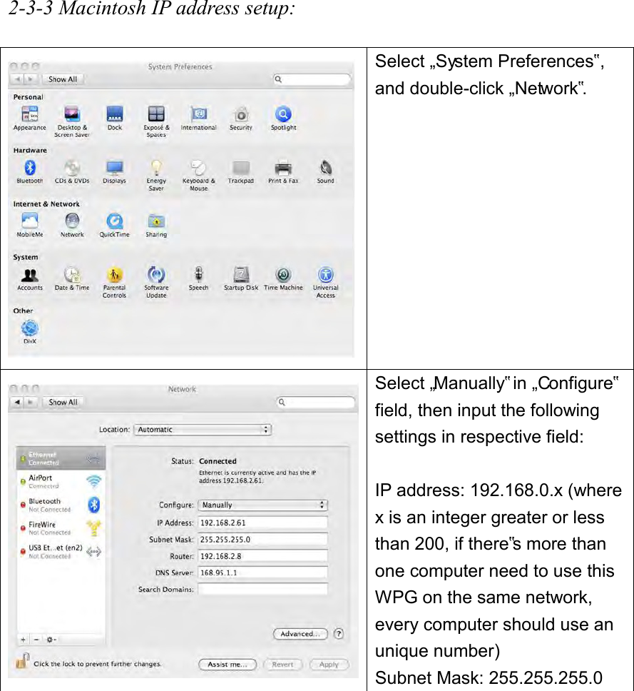 2-3-3 Macintosh IP address setup:   Select „System Preferences‟, and double-click „Network‟.  Select „Manually‟ in „Configure‟ field, then input the following settings in respective field:  IP address: 192.168.0.x (where x is an integer greater or less than 200, if there‟s more than one computer need to use this WPG on the same network, every computer should use an unique number) Subnet Mask: 255.255.255.0 