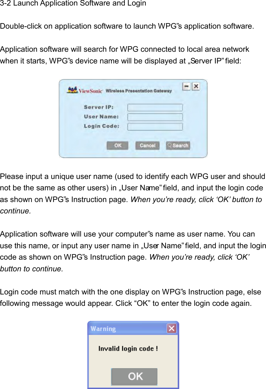 3-2 Launch Application Software and Login  Double-click on application software to launch WPG‟s application software.    Application software will search for WPG connected to local area network when it starts, WPG‟s device name will be displayed at „Server IP‟ field:    Please input a unique user name (used to identify each WPG user and should not be the same as other users) in „User Name‟ field, and input the login code as shown on WPG‟s Instruction page. When you’re ready, click ‘OK’ button to continue.  Application software will use your computer‟s name as user name. You can use this name, or input any user name in „User Name‟ field, and input the login code as shown on WPG‟s Instruction page. When you’re ready, click ‘OK’ button to continue.  Login code must match with the one display on WPG‟s Instruction page, else following message would appear. Click “OK” to enter the login code again.   