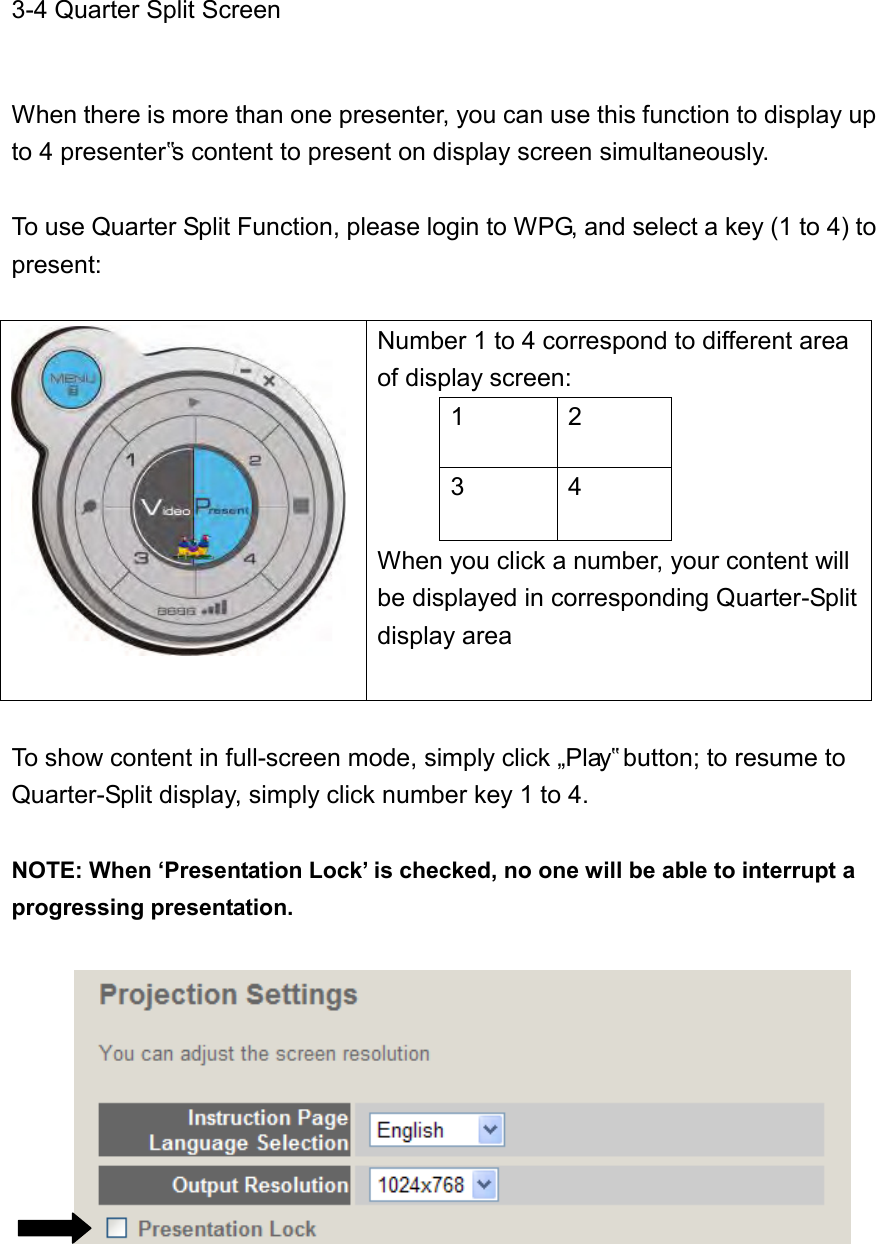 3-4 Quarter Split Screen    When there is more than one presenter, you can use this function to display up to 4 presenter‟s content to present on display screen simultaneously.  To use Quarter Split Function, please login to WPG, and select a key (1 to 4) to present:    Number 1 to 4 correspond to different area of display screen: 1 2 3 4 When you click a number, your content will be displayed in corresponding Quarter-Split display area  To show content in full-screen mode, simply click „Play‟ button; to resume to Quarter-Split display, simply click number key 1 to 4.    NOTE: When ‘Presentation Lock’ is checked, no one will be able to interrupt a progressing presentation.         