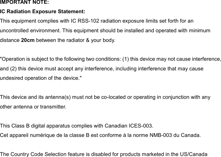  IMPORTANT NOTE: IC Radiation Exposure Statement: This equipment complies with IC RSS-102 radiation exposure limits set forth for an uncontrolled environment. This equipment should be installed and operated with minimum distance 20cm between the radiator &amp; your body.  &quot;Operation is subject to the following two conditions: (1) this device may not cause interference, and (2) this device must accept any interference, including interference that may cause undesired operation of the device.&quot;  This device and its antenna(s) must not be co-located or operating in conjunction with any other antenna or transmitter.  This Class B digital apparatus complies with Canadian ICES-003. Cet appareil numérique de la classe B est conforme à la norme NMB-003 du Canada.  The Country Code Selection feature is disabled for products marketed in the US/Canada   