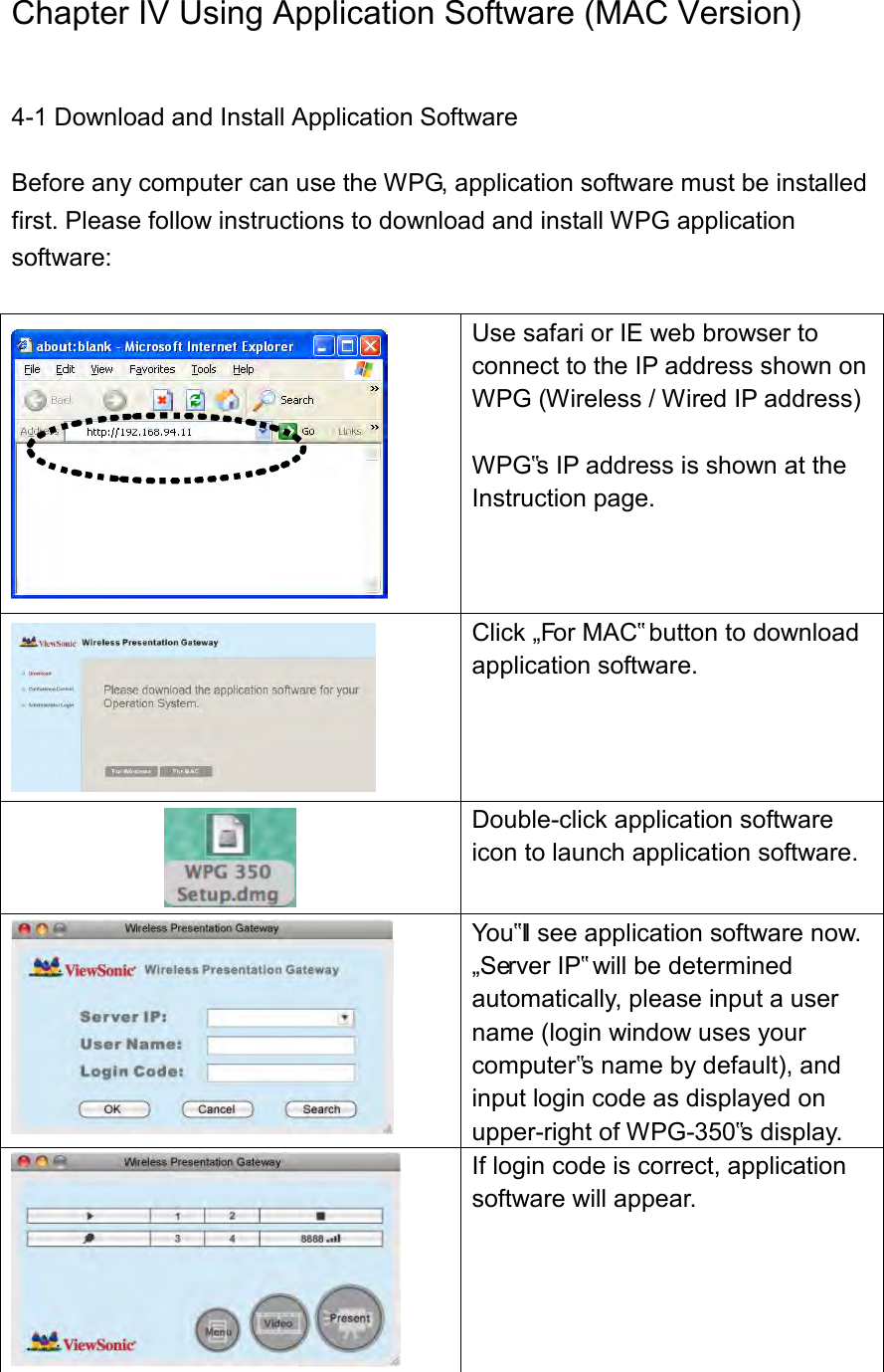 Chapter IV Using Application Software (MAC Version) 4-1 Download and Install Application Software Before any computer can use the WPG, application software must be installed first. Please follow instructions to download and install WPG application software:   Use safari or IE web browser to connect to the IP address shown on WPG (Wireless / Wired IP address)  WPG‟s IP address is shown at the Instruction page.   Click „For MAC‟ button to download application software.    Double-click application software icon to launch application software.  You‟ll see application software now. „Server IP‟ will be determined automatically, please input a user name (login window uses your computer‟s name by default), and input login code as displayed on upper-right of WPG-350‟s display.  If login code is correct, application software will appear. 