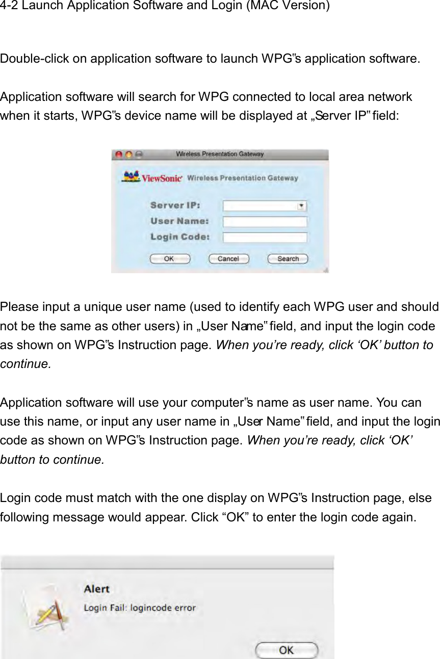 4-2 Launch Application Software and Login (MAC Version)  Double-click on application software to launch WPG‟s application software.    Application software will search for WPG connected to local area network when it starts, WPG‟s device name will be displayed at „Server IP‟ field:    Please input a unique user name (used to identify each WPG user and should not be the same as other users) in „User Name‟ field, and input the login code as shown on WPG‟s Instruction page. When you’re ready, click ‘OK’ button to continue.  Application software will use your computer‟s name as user name. You can use this name, or input any user name in „User Name‟ field, and input the login code as shown on WPG‟s Instruction page. When you’re ready, click ‘OK’ button to continue.  Login code must match with the one display on WPG‟s Instruction page, else following message would appear. Click “OK” to enter the login code again.    