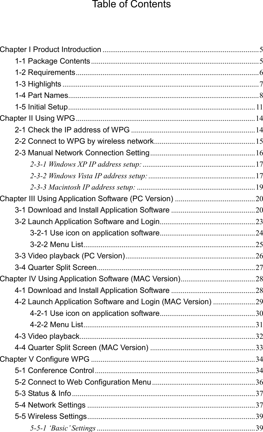 Table of Contents  Chapter I Product Introduction .................................................................................. 5 1-1 Package Contents ........................................................................................ 5 1-2 Requirements ................................................................................................ 6 1-3 Highlights ....................................................................................................... 7 1-4 Part Names.................................................................................................... 8 1-5 Initial Setup .................................................................................................. 11 Chapter II Using WPG .............................................................................................. 14 2-1 Check the IP address of WPG ................................................................. 14 2-2 Connect to WPG by wireless network ..................................................... 15 2-3 Manual Network Connection Setting ....................................................... 16 2-3-1 Windows XP IP address setup: ........................................................... 17 2-3-2 Windows Vista IP address setup: ........................................................ 17 2-3-3 Macintosh IP address setup: .............................................................. 19 Chapter III Using Application Software (PC Version) .......................................... 20 3-1 Download and Install Application Software ............................................ 20 3-2 Launch Application Software and Login.................................................. 23 3-2-1 Use icon on application software .................................................. 24 3-2-2 Menu List .......................................................................................... 25 3-3 Video playback (PC Version) .................................................................... 26 3-4 Quarter Split Screen ................................................................................... 27 Chapter IV Using Application Software (MAC Version) ....................................... 28 4-1 Download and Install Application Software ............................................ 28 4-2 Launch Application Software and Login (MAC Version) ...................... 29 4-2-1 Use icon on application software .................................................. 30 4-2-2 Menu List .......................................................................................... 31 4-3 Video playback ............................................................................................ 32 4-4 Quarter Split Screen (MAC Version) ....................................................... 33 Chapter V Configure WPG ...................................................................................... 34 5-1 Conference Control .................................................................................... 34 5-2 Connect to Web Configuration Menu ...................................................... 36 5-3 Status &amp; Info ................................................................................................ 37 5-4 Network Settings ........................................................................................ 37 5-5 Wireless Settings ........................................................................................ 39 5-5-1 ‘Basic’ Settings ................................................................................... 39 