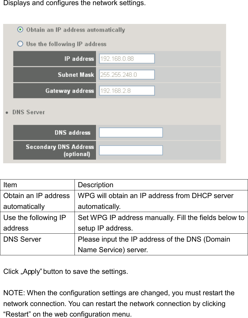 Displays and configures the network settings.    Item Description Obtain an IP address automatically WPG will obtain an IP address from DHCP server automatically.   Use the following IP address Set WPG IP address manually. Fill the fields below to setup IP address. DNS Server Please input the IP address of the DNS (Domain Name Service) server.    Click „Apply‟ button to save the settings.  NOTE: When the configuration settings are changed, you must restart the network connection. You can restart the network connection by clicking “Restart” on the web configuration menu. 