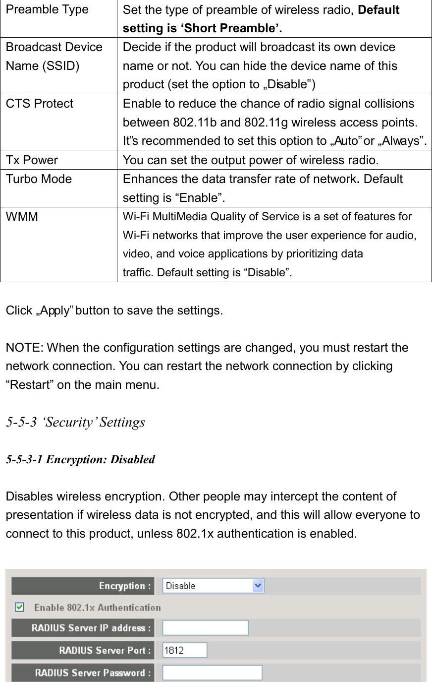 Preamble Type Set the type of preamble of wireless radio, Default setting is ‘Short Preamble’. Broadcast Device Name (SSID) Decide if the product will broadcast its own device name or not. You can hide the device name of this product (set the option to „Disable‟) CTS Protect Enable to reduce the chance of radio signal collisions between 802.11b and 802.11g wireless access points. It‟s recommended to set this option to „Auto‟ or „Always‟.   Tx Power You can set the output power of wireless radio.   Turbo Mode Enhances the data transfer rate of network. Default setting is “Enable”. WMM Wi-Fi MultiMedia Quality of Service is a set of features for Wi-Fi networks that improve the user experience for audio, video, and voice applications by prioritizing data traffic. Default setting is “Disable”.    Click „Apply‟ button to save the settings.  NOTE: When the configuration settings are changed, you must restart the network connection. You can restart the network connection by clicking “Restart” on the main menu.  5-5-3 ‘Security’ Settings  5-5-3-1 Encryption: Disabled  Disables wireless encryption. Other people may intercept the content of presentation if wireless data is not encrypted, and this will allow everyone to connect to this product, unless 802.1x authentication is enabled.    