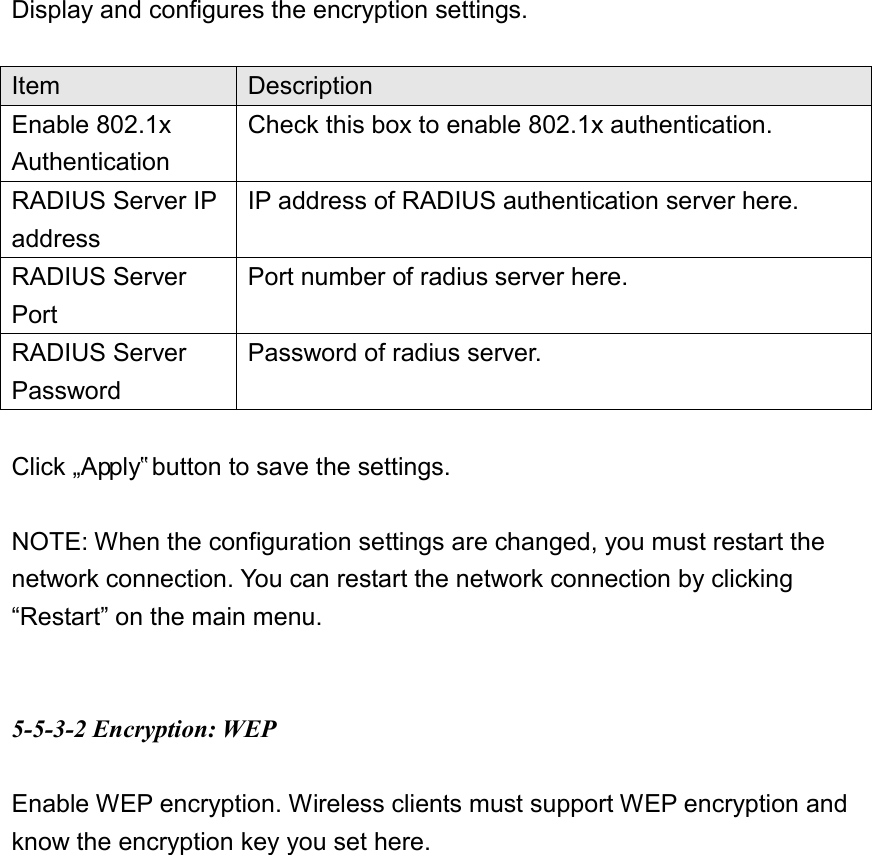 Display and configures the encryption settings.  Item Description Enable 802.1x Authentication Check this box to enable 802.1x authentication. RADIUS Server IP address IP address of RADIUS authentication server here. RADIUS Server Port Port number of radius server here. RADIUS Server Password Password of radius server.  Click „Apply‟ button to save the settings.    NOTE: When the configuration settings are changed, you must restart the network connection. You can restart the network connection by clicking “Restart” on the main menu.   5-5-3-2 Encryption: WEP  Enable WEP encryption. Wireless clients must support WEP encryption and know the encryption key you set here.  