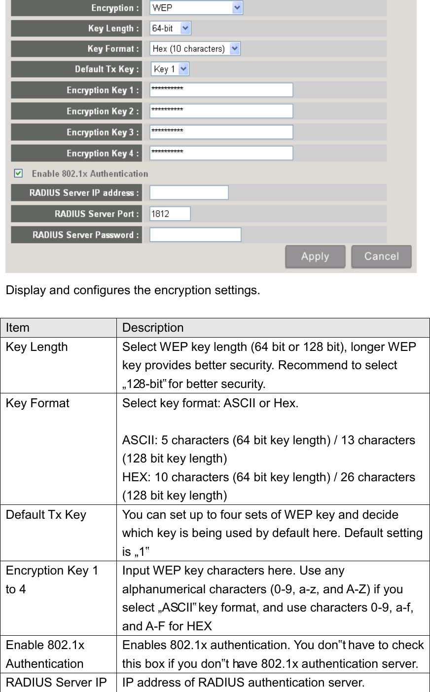  Display and configures the encryption settings.  Item Description Key Length Select WEP key length (64 bit or 128 bit), longer WEP key provides better security. Recommend to select „128-bit‟ for better security. Key Format Select key format: ASCII or Hex.  ASCII: 5 characters (64 bit key length) / 13 characters (128 bit key length) HEX: 10 characters (64 bit key length) / 26 characters (128 bit key length) Default Tx Key You can set up to four sets of WEP key and decide which key is being used by default here. Default setting is „1‟ Encryption Key 1 to 4 Input WEP key characters here. Use any alphanumerical characters (0-9, a-z, and A-Z) if you select „ASCII‟ key format, and use characters 0-9, a-f, and A-F for HEX Enable 802.1x Authentication Enables 802.1x authentication. You don‟t have to check this box if you don‟t have 802.1x authentication server. RADIUS Server IP IP address of RADIUS authentication server. 