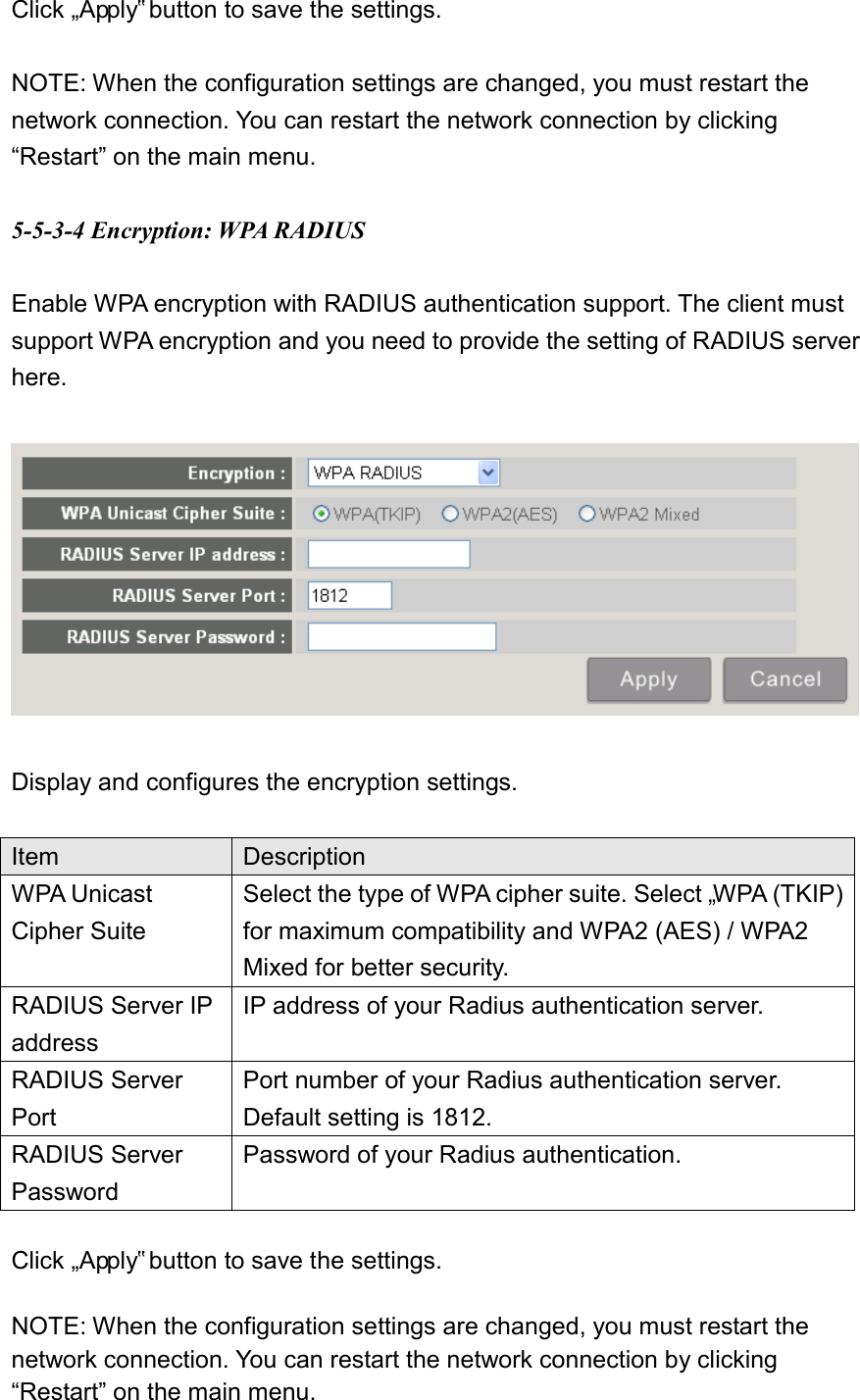 Click „Apply‟ button to save the settings.    NOTE: When the configuration settings are changed, you must restart the network connection. You can restart the network connection by clicking “Restart” on the main menu.  5-5-3-4 Encryption: WPA RADIUS  Enable WPA encryption with RADIUS authentication support. The client must support WPA encryption and you need to provide the setting of RADIUS server here.    Display and configures the encryption settings.  Item Description WPA Unicast Cipher Suite Select the type of WPA cipher suite. Select „WPA (TKIP) for maximum compatibility and WPA2 (AES) / WPA2 Mixed for better security. RADIUS Server IP address IP address of your Radius authentication server. RADIUS Server Port Port number of your Radius authentication server. Default setting is 1812. RADIUS Server Password Password of your Radius authentication.  Click „Apply‟ button to save the settings.    NOTE: When the configuration settings are changed, you must restart the network connection. You can restart the network connection by clicking “Restart” on the main menu. 