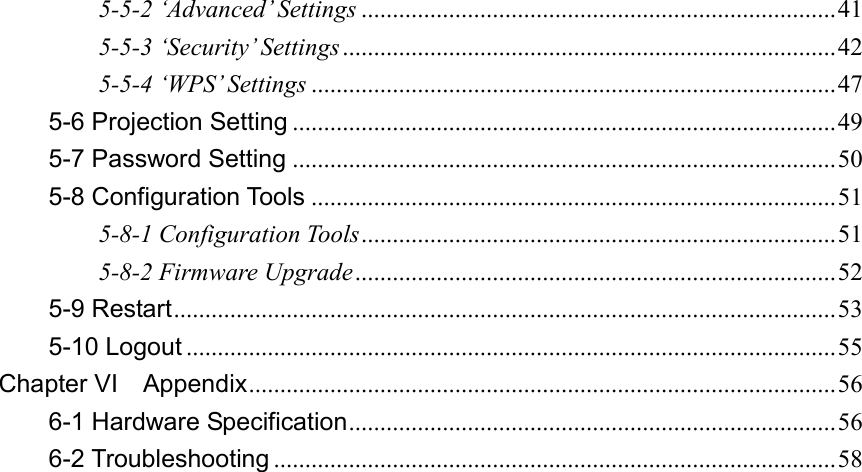 5-5-2 ‘Advanced’ Settings ............................................................................ 41 5-5-3 ‘Security’ Settings ............................................................................... 42 5-5-4 ‘WPS’ Settings .................................................................................... 47 5-6 Projection Setting ....................................................................................... 49 5-7 Password Setting ....................................................................................... 50 5-8 Configuration Tools .................................................................................... 51 5-8-1 Configuration Tools ............................................................................ 51 5-8-2 Firmware Upgrade ............................................................................. 52 5-9 Restart .......................................................................................................... 53 5-10 Logout ........................................................................................................ 55 Chapter VI    Appendix .............................................................................................. 56 6-1 Hardware Specification .............................................................................. 56 6-2 Troubleshooting .......................................................................................... 58   