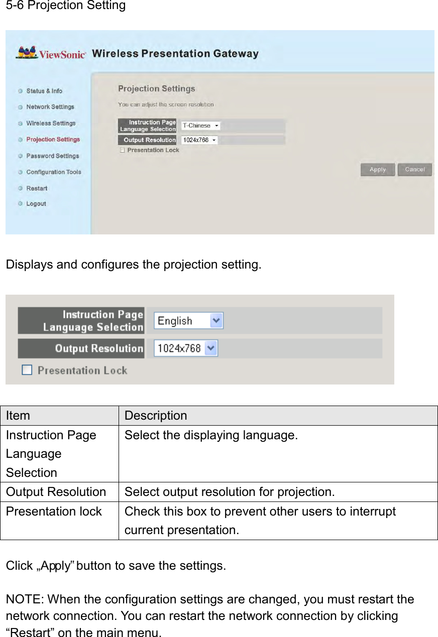 5-6 Projection Setting   Displays and configures the projection setting.    Item Description Instruction Page Language Selection Select the displaying language. Output Resolution Select output resolution for projection. Presentation lock Check this box to prevent other users to interrupt current presentation.  Click „Apply‟ button to save the settings.  NOTE: When the configuration settings are changed, you must restart the network connection. You can restart the network connection by clicking “Restart” on the main menu. 