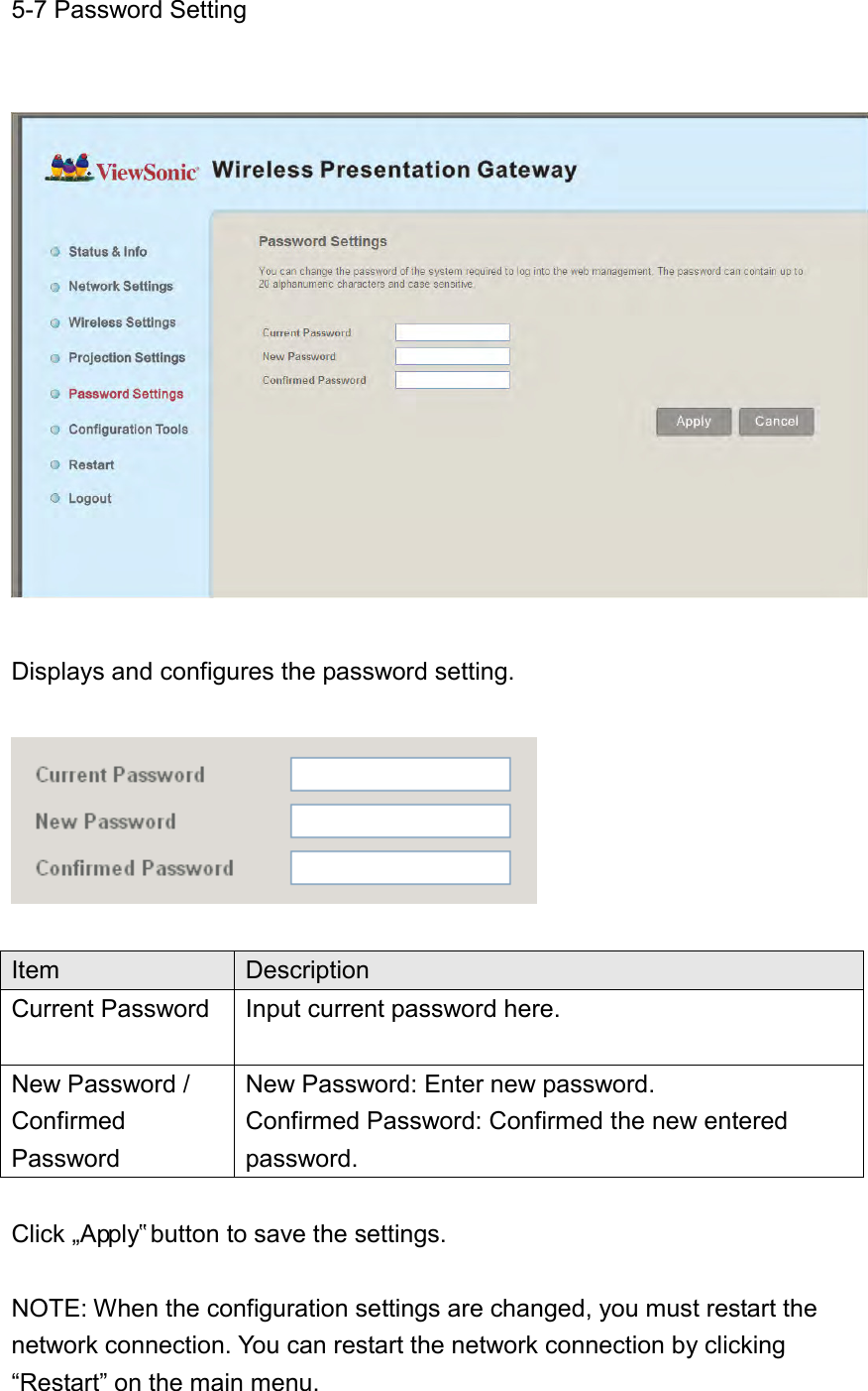 5-7 Password Setting    Displays and configures the password setting.    Item Description Current Password Input current password here.  New Password /   Confirmed Password New Password: Enter new password. Confirmed Password: Confirmed the new entered password.    Click „Apply‟ button to save the settings.  NOTE: When the configuration settings are changed, you must restart the network connection. You can restart the network connection by clicking “Restart” on the main menu. 