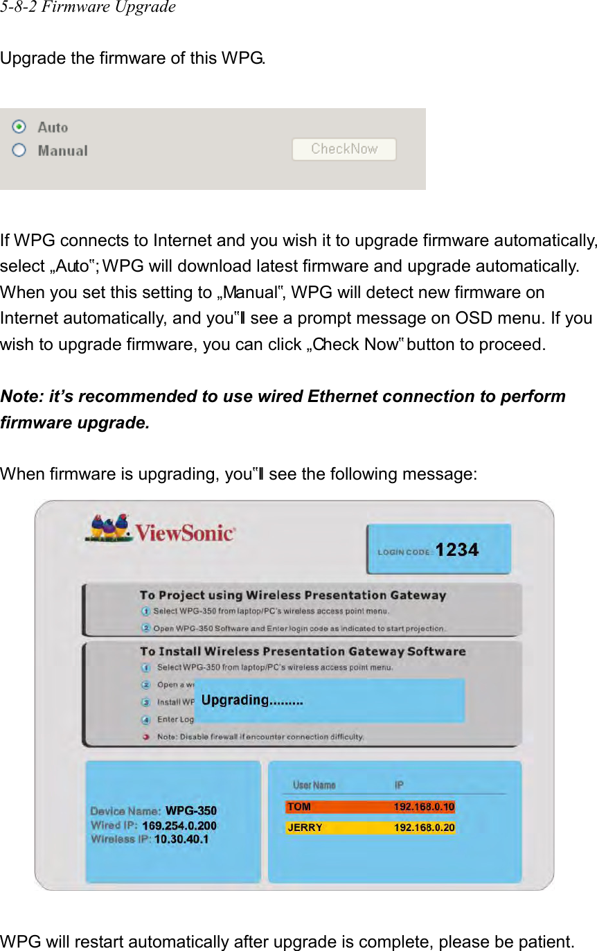 5-8-2 Firmware Upgrade  Upgrade the firmware of this WPG.    If WPG connects to Internet and you wish it to upgrade firmware automatically, select „Auto‟; WPG will download latest firmware and upgrade automatically. When you set this setting to „Manual‟, WPG will detect new firmware on Internet automatically, and you‟ll see a prompt message on OSD menu. If you wish to upgrade firmware, you can click „Check Now‟ button to proceed.    Note: it’s recommended to use wired Ethernet connection to perform firmware upgrade.  When firmware is upgrading, you‟ll see the following message:   WPG will restart automatically after upgrade is complete, please be patient.  