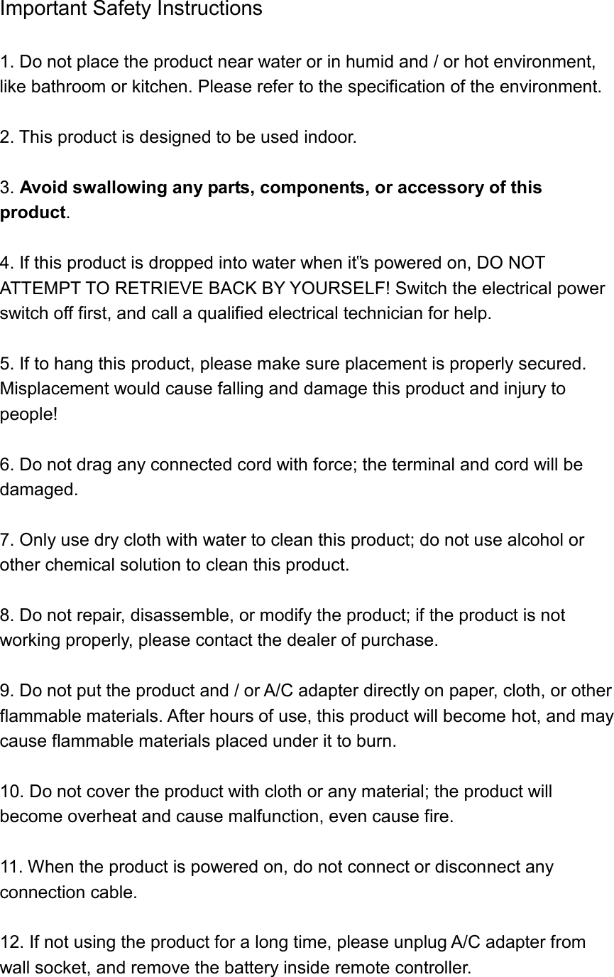 Important Safety Instructions  1. Do not place the product near water or in humid and / or hot environment, like bathroom or kitchen. Please refer to the specification of the environment.  2. This product is designed to be used indoor.  3. Avoid swallowing any parts, components, or accessory of this product.   4. If this product is dropped into water when it‟s powered on, DO NOT ATTEMPT TO RETRIEVE BACK BY YOURSELF! Switch the electrical power switch off first, and call a qualified electrical technician for help.  5. If to hang this product, please make sure placement is properly secured. Misplacement would cause falling and damage this product and injury to people!  6. Do not drag any connected cord with force; the terminal and cord will be damaged.  7. Only use dry cloth with water to clean this product; do not use alcohol or other chemical solution to clean this product.  8. Do not repair, disassemble, or modify the product; if the product is not working properly, please contact the dealer of purchase.  9. Do not put the product and / or A/C adapter directly on paper, cloth, or other flammable materials. After hours of use, this product will become hot, and may cause flammable materials placed under it to burn.  10. Do not cover the product with cloth or any material; the product will become overheat and cause malfunction, even cause fire.  11. When the product is powered on, do not connect or disconnect any connection cable.  12. If not using the product for a long time, please unplug A/C adapter from wall socket, and remove the battery inside remote controller.  