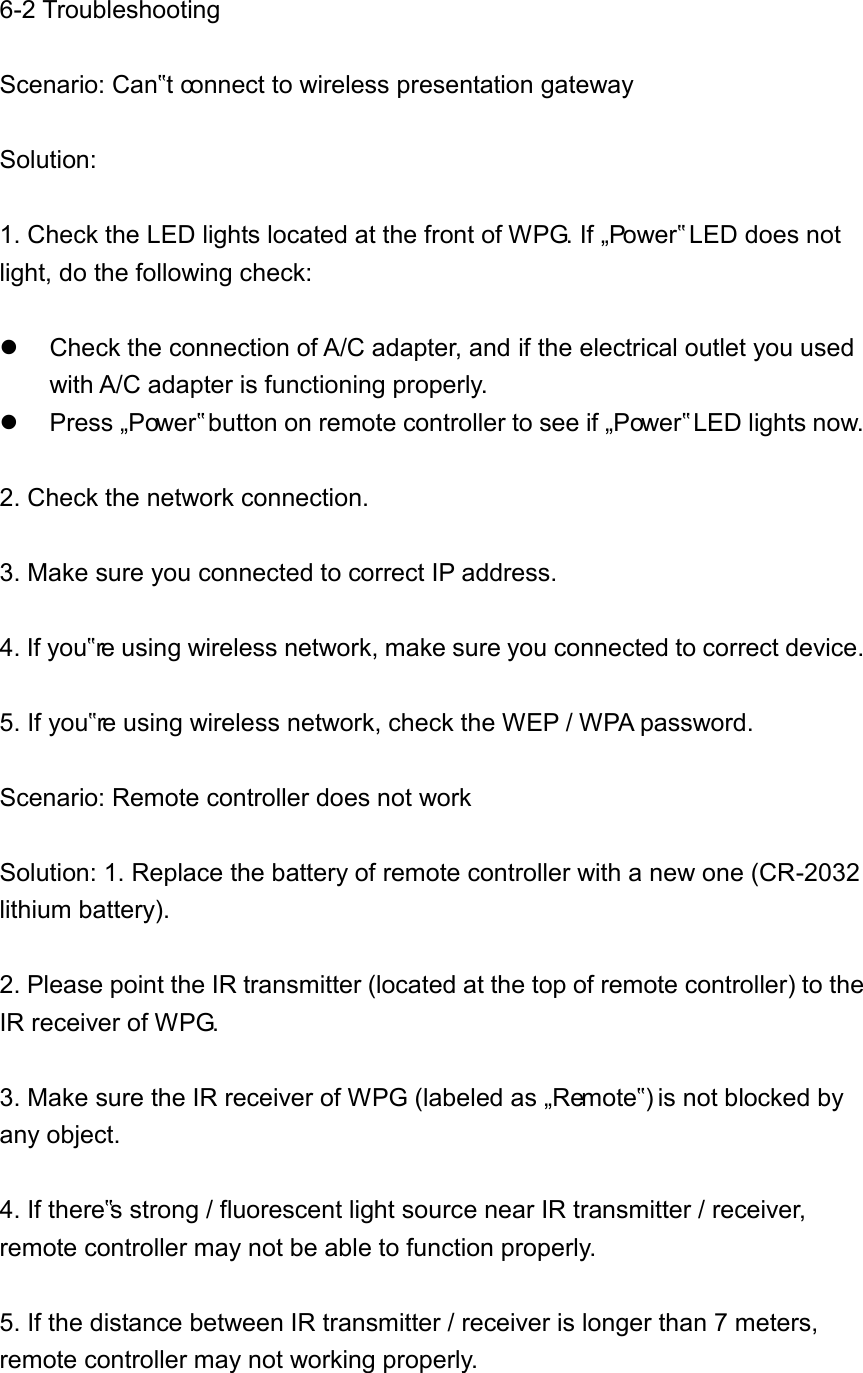 6-2 Troubleshooting  Scenario: Can‟t connect to wireless presentation gateway  Solution:  1. Check the LED lights located at the front of WPG. If „Power‟ LED does not light, do the following check:    Check the connection of A/C adapter, and if the electrical outlet you used with A/C adapter is functioning properly.   Press „Power‟ button on remote controller to see if „Power‟ LED lights now.  2. Check the network connection.  3. Make sure you connected to correct IP address.  4. If you‟re using wireless network, make sure you connected to correct device.  5. If you‟re using wireless network, check the WEP / WPA password.  Scenario: Remote controller does not work  Solution: 1. Replace the battery of remote controller with a new one (CR-2032 lithium battery).  2. Please point the IR transmitter (located at the top of remote controller) to the IR receiver of WPG.  3. Make sure the IR receiver of WPG (labeled as „Remote‟) is not blocked by any object.  4. If there‟s strong / fluorescent light source near IR transmitter / receiver, remote controller may not be able to function properly.  5. If the distance between IR transmitter / receiver is longer than 7 meters, remote controller may not working properly.    