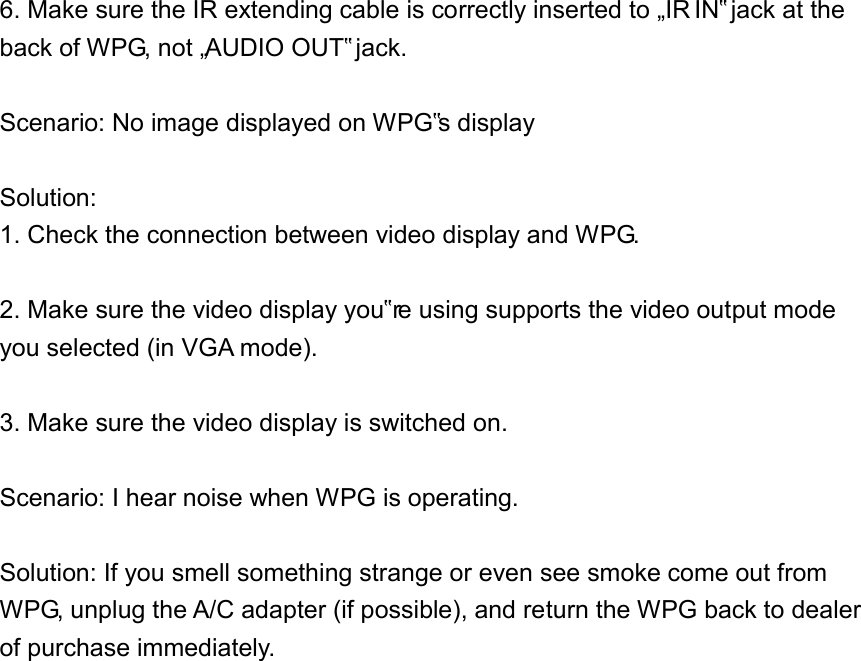 6. Make sure the IR extending cable is correctly inserted to „IR IN‟ jack at the back of WPG, not „AUDIO OUT‟ jack.  Scenario: No image displayed on WPG‟s display  Solution:   1. Check the connection between video display and WPG.  2. Make sure the video display you‟re using supports the video output mode you selected (in VGA mode).    3. Make sure the video display is switched on.  Scenario: I hear noise when WPG is operating.  Solution: If you smell something strange or even see smoke come out from WPG, unplug the A/C adapter (if possible), and return the WPG back to dealer of purchase immediately.               