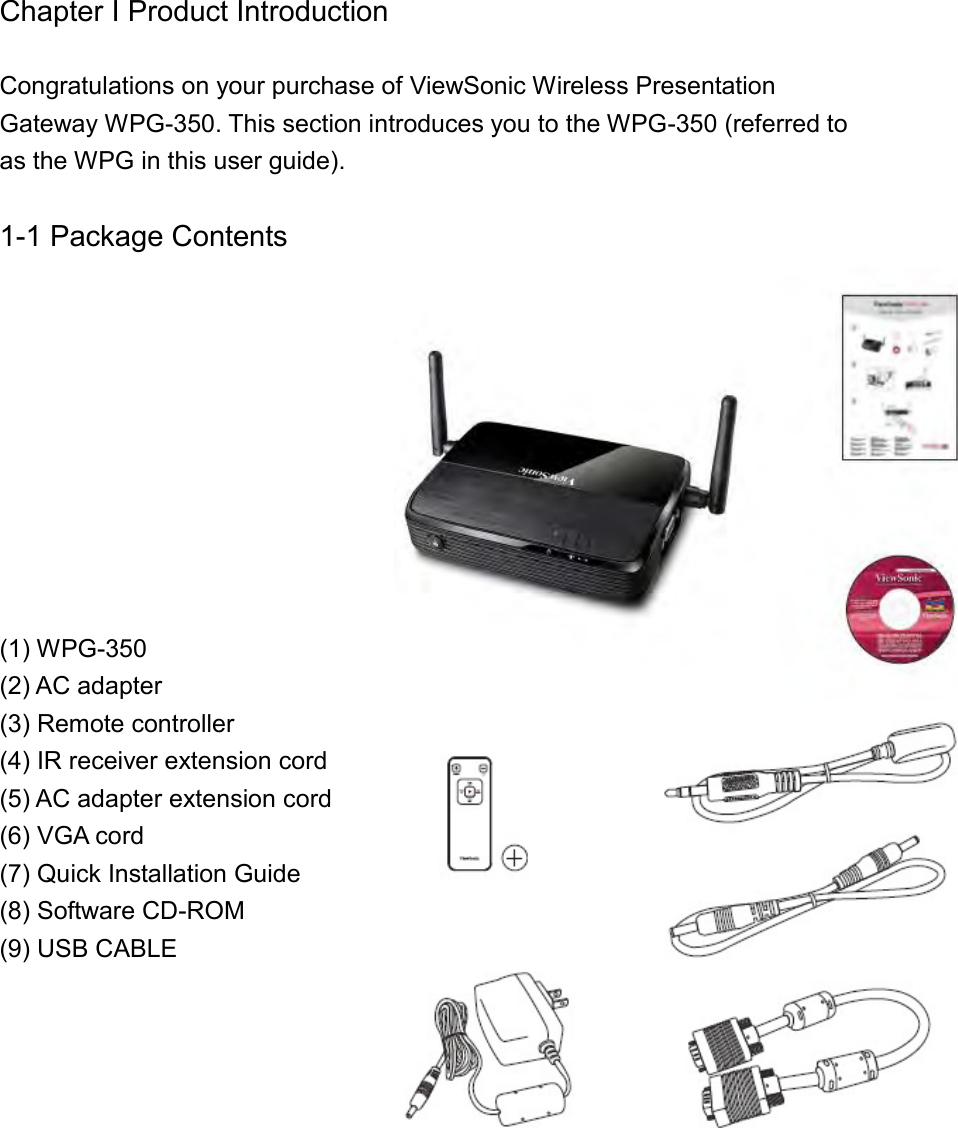 Chapter I Product Introduction  Congratulations on your purchase of ViewSonic Wireless Presentation Gateway WPG-350. This section introduces you to the WPG-350 (referred to as the WPG in this user guide).    1-1 Package Contents           (1) WPG-350 (2) AC adapter (3) Remote controller (4) IR receiver extension cord (5) AC adapter extension cord (6) VGA cord (7) Quick Installation Guide (8) Software CD-ROM (9) USB CABLE     