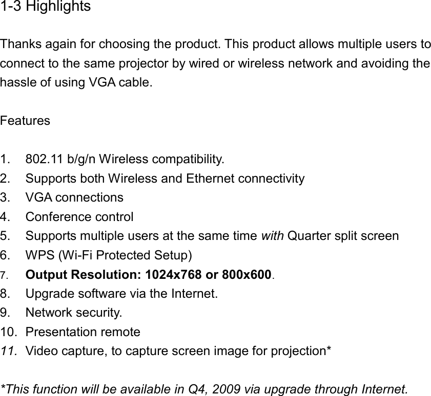 1-3 Highlights  Thanks again for choosing the product. This product allows multiple users to connect to the same projector by wired or wireless network and avoiding the hassle of using VGA cable.  Features  1.  802.11 b/g/n Wireless compatibility. 2.  Supports both Wireless and Ethernet connectivity 3.  VGA connections 4.  Conference control 5.  Supports multiple users at the same time with Quarter split screen   6.  WPS (Wi-Fi Protected Setup) 7. Output Resolution: 1024x768 or 800x600. 8.  Upgrade software via the Internet. 9.  Network security. 10.  Presentation remote 11. Video capture, to capture screen image for projection*    *This function will be available in Q4, 2009 via upgrade through Internet.   