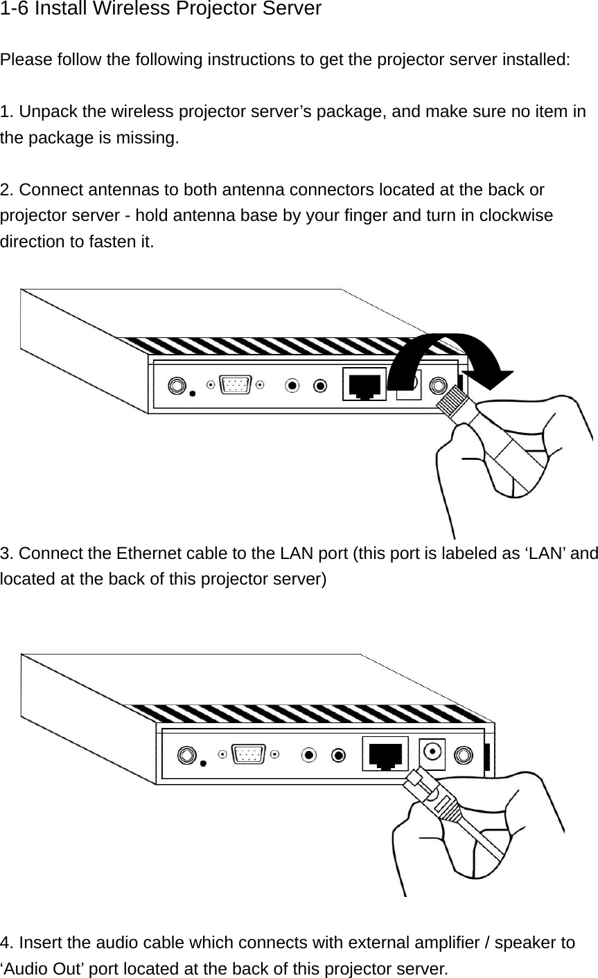 1-6 Install Wireless Projector Server  Please follow the following instructions to get the projector server installed:  1. Unpack the wireless projector server’s package, and make sure no item in the package is missing.  2. Connect antennas to both antenna connectors located at the back or projector server - hold antenna base by your finger and turn in clockwise direction to fasten it.  3. Connect the Ethernet cable to the LAN port (this port is labeled as ‘LAN’ and located at the back of this projector server)    4. Insert the audio cable which connects with external amplifier / speaker to ‘Audio Out’ port located at the back of this projector server. 