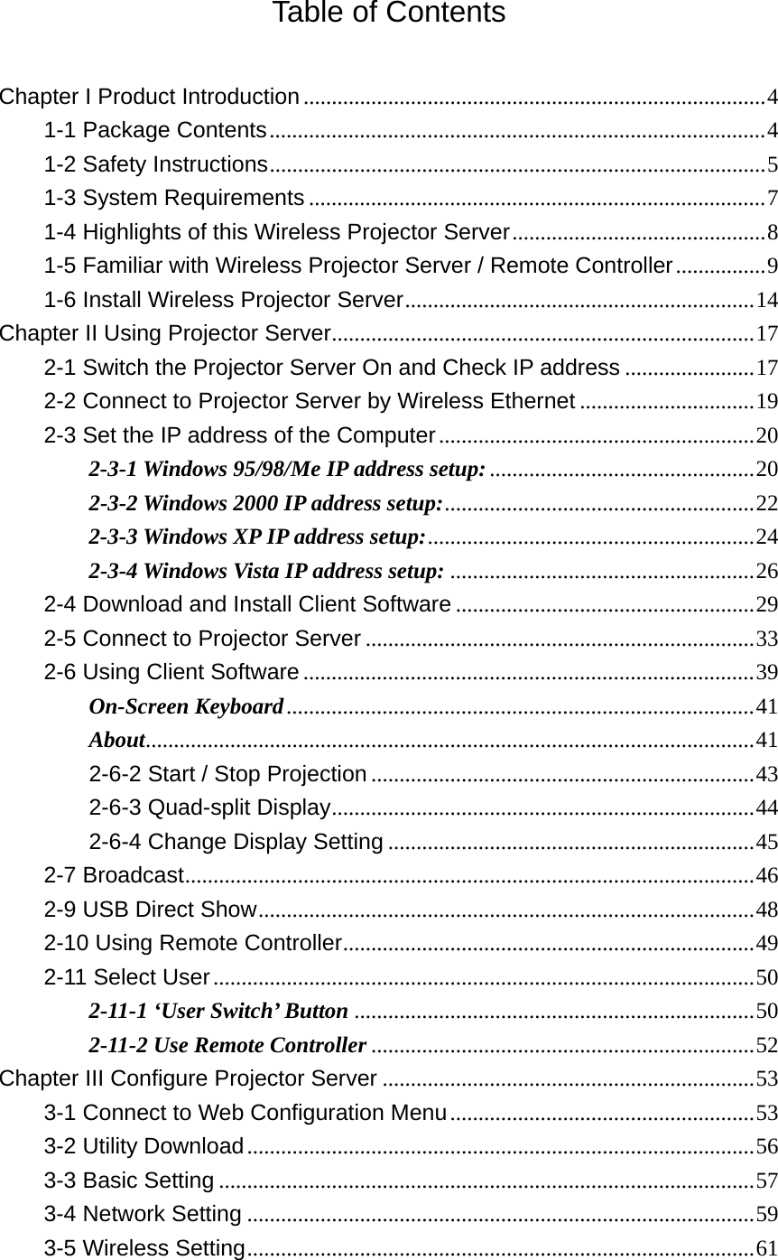 Table of Contents  Chapter I Product Introduction .................................................................................. 41-1 Package Contents ........................................................................................ 41-2 Safety Instructions ........................................................................................ 51-3 System Requirements ................................................................................. 71-4 Highlights of this Wireless Projector Server ............................................. 81-5 Familiar with Wireless Projector Server / Remote Controller ................ 91-6 Install Wireless Projector Server .............................................................. 14Chapter II Using Projector Server ........................................................................... 172-1 Switch the Projector Server On and Check IP address ....................... 172-2 Connect to Projector Server by Wireless Ethernet ............................... 192-3 Set the IP address of the Computer ........................................................ 202-3-1 Windows 95/98/Me IP address setup: ............................................... 202-3-2 Windows 2000 IP address setup: .......................................................  222-3-3 Windows XP IP address setup: .......................................................... 242-3-4 Windows Vista IP address setup: ...................................................... 262-4 Download and Install Client Software ..................................................... 292-5 Connect to Projector Server ..................................................................... 332-6 Using Client Software ................................................................................ 39On-Screen Keyboard ................................................................................... 41About............................................................................................................ 412-6-2 Start / Stop Projection .................................................................... 432-6-3 Quad-split Display ...........................................................................  442-6-4 Change Display Setting ................................................................. 452-7 Broadcast .....................................................................................................  462-9 USB Direct Show ........................................................................................ 482-10 Using Remote Controller .........................................................................  492-11 Select User ................................................................................................ 502-11-1 ‘User Switch’ Button ....................................................................... 502-11-2 Use Remote Controller .................................................................... 52Chapter III Configure Projector Server .................................................................. 533-1 Connect to Web Configuration Menu ...................................................... 533-2 Utility Download .......................................................................................... 563-3 Basic Setting ............................................................................................... 573-4 Network Setting .......................................................................................... 593-5 Wireless Setting .......................................................................................... 61